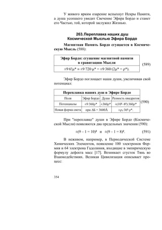 У живого ярким озарение вспыхнут Искры Памяти,
а душа усопшего увидит Свечение Эфира Бордо и станет
его Частью, той, которой заслужил Жизнью.


              263. Переплавка наших душ
          Космической Мыслью Эфира Бордо
     Магнитная Память Бордо сгущается в Космиче-
скую Мысль (588):

      Эфир Бордо: сгущение магнитной памяти
              в гравитацию Мысли                           (589)
        ±9·6!μ* ≡ ±9·720·μ* = ±9·360·(2μ* = ρ*).

     Эфир Бордо поглощает наши души, увеличивая свой
потенциал:

        Переплавка наших душ в Эфире Бордо
        Поля        Эфир Бордо Душа Разность квадратов
                                                           (590)
      Потенциалы     ±9·360ρ*   ±360ρ*   ±(10²–8²)·360ρ*
Новая форма света    при ΔБ = 3600Å        ±ρ5·36²·ρ*.

     При "переплавке" души в Эфире Бордо (Космиче-
ской Мысли) появляются два предельных значения (590):

               ±(9 – 1 = 10)² и ±(9 – 1 = 8)².             (591)

      В неживом, например, в Периодической Системе
Химических Элементов, появление 100 электронов Фер-
мия и 64 электрона Гадолиния, входящие в эмпирическую
формулу дефекта масс [17]. Возникает сгусток Тянь во
Взаимодействиях. Великая Цивилизация описывает про-
цесс:



354
 