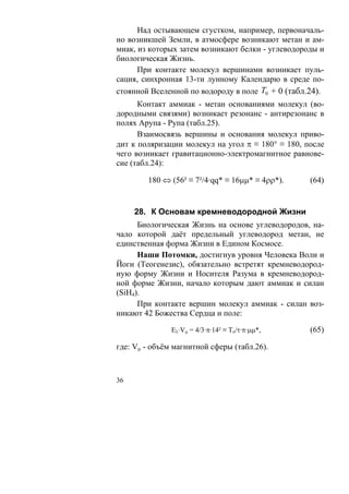 Над остывающем сгустком, например, первоначаль-
но возникшей Земли, в атмосфере возникают метан и ам-
миак, из которых затем возникают белки - углеводороды и
биологическая Жизнь.
      При контакте молекул вершинами возникает пуль-
сация, синхронная 13-ти лунному Календарю в среде по-
стоянной Вселенной по водороду в поле T0 + 0 (табл.24).
      Контакт аммиак - метан основаниями молекул (во-
дородными связями) возникает резонанс - антирезонанс в
полях Арупа - Рупа (табл.25).
      Взаимосвязь вершины и основания молекул приво-
дит к поляризации молекул на угол π ≡ 180° ≡ 180, после
чего возникает гравитационно-электромагнитное равнове-
сие (табл.24):

        180 ⇔ (56² ≡ 7²/4·qq* ≡ 16μμ* ≡ 4ρρ*).     (64)


     28. К Основам кремневодородной Жизни
      Биологическая Жизнь на основе углеводородов, на-
чало которой даёт предельный углеводород метан, не
единственная форма Жизни в Едином Космосе.
      Наши Потомки, достигнув уровня Человека Воли и
Йоги (Теогенезис), обязательно встретят кремневодород-
ную форму Жизни и Носителя Разума в кремневодород-
ной форме Жизни, начало которым дают аммиак и силан
(SiH4).
      При контакте вершин молекул аммиак - силан воз-
никают 42 Божества Сердца и поле:

               Eλ·Vμ = 4/3·π·14² ≡ To/τ·π·μμ*,     (65)

где: Vμ - объём магнитной сферы (табл.26).



36
 