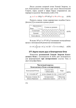 После деления лазерной точки Тонкой Энергии, то
есть Благодатного огня наших душ после биологической
Смерти, перед душой в эфире Бордо открываются два
маршрута (дуализм Эволюции), (табл.214):

       ρ1 ⇔ 1 ⇔ 16²ρ3² ⇔ 9²·16²·ρ3² ⇔ 9 ⇔ 9 ⇔ ρ1.                            (618)

     Разность между этими маршрутами подобна Свето-
Дателю [3] в солнечно-лунных рядах:

            Потенциалы
                                  Суммы по уровням
       Ряды
         Солнечный            8 7 6 5 4 3 2                 1   9-1=8
                                                                             (619)
            Лунный            0 1 2 3 4 5 6                 7   9-1=8
        Свето-Датель          8 8 8 8 8 8 8 8.


     В полях 16²·ρ3² ⇔ 9²·16²·ρ3² возникают возмущённые
среды с интегральной разностью потенциалов:
                  9
                                          (         )
      K ≡ 162 ρ32 ∫ ϕ dϕ = 16 2 ρ32 ⋅ 0,5 ⋅ 812 − 12 = 8 ⋅16 ⋅ 6560 ρ32 .    (620)
                  1


      277. Арупа наших душ в Благодатном Огне
      Появление резонансной Тонкой Энергии Благо-
датного Огня с потенциалом К (620) даёт возможность
для формирования при антирезонансе сгустка Тянь и
двух полусфер Цинь:

              Частичный переход
       Благодатного Огня к антирезонансу
                                  Сгусток Тянь
 Благодатный Огонь                                              Ядро
                                  + небеса Цинь                              (621)
                      25                                                25
  К = 8·16·656·10          ≡ (8·16=128≡64+32+32) × 8·41·2·10
Резонанс: Сияние Ли             Антирезонанс:                Оболочка:
  (Книга Перемен)              появление живого              41 + 8 = 49.

370
 