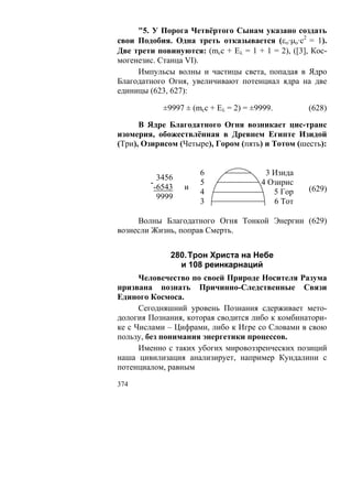 "5. У Порога Четвёртого Сынам указано создать
свои Подобия. Одна треть отказывается (εο·μo·c2 = 1).
Две трети повинуются: (mcc + Eλ = 1 + 1 = 2), ([3], Кос-
могенезис. Станца VI).
     Импульсы волны и частицы света, попадая в Ядро
Благодатного Огня, увеличивают потенциал ядра на две
единицы (623, 627):

            ±9997 ± (mcc + Eλ = 2) = ±9999.        (628)

      В Ядре Благодатного Огня возникает цис-транс
изомерия, обожествлённая в Древнем Египте Изидой
(Три), Озирисом (Четыре), Гором (пять) и Тотом (шесть):


                      6                 3 Изида
           3456
        -             5                4 Озирис
          -6543   и                                (629)
                      4                   5 Гор
           9999
                      3                   6 Тот

     Волны Благодатного Огня Тонкой Энергии (629)
вознесли Жизнь, поправ Смерть.


              280. Трон Христа на Небе
                и 108 реинкарнаций
      Человечество по своей Природе Носителя Разума
призвана познать Причинно-Следственные Связи
Единого Космоса.
      Сегодняшний уровень Познания сдерживает мето-
дология Познания, которая сводится либо к комбинатори-
ке с Числами – Цифрами, либо к Игре со Словами в свою
пользу, без понимания энергетики процессов.
      Именно с таких убогих мировоззренческих позиций
наша цивилизация анализирует, например Кундалини с
потенциалом, равным

374
 