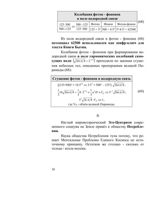 Колебания фотон - фононов
                  в поле водородной связи
                                                                  (68)
     125 ⋅ 500   500 − 125 Фотон Фонон Фотон-фонон
               ⇔
     500 + 125   125 ⋅ 500 125 = 5³ 500 = 4·5³ 5³·4·5³ = 62500.


     Из поля водородной связи в фотон - фононах (68)
потенциал 62500 использовался как шифр-ключ для
текста Книги Бытия.
     Колебания фотон - фононов при формировании во-
дородной связи в поле гармонических колебаний само-
сущих волн ( Sin π 4 = 2−1 4 ) проходили по законам сгуще-
ния небесных тел, описанных пропорциями великой Пи-
рамиды (68):

Сгущение фотон - фононов в водородную связь
     [(125·500)² ≡ 16·512 ⇔ 3·57 ≡ 500² – 125²]· Sin π 4 ;
     1             1          1                                   (69)
       16 Sin π 4 = 8 ⋅ 27 4 ≡ a 2 H ≡ VП ⇔ 5−5 Sin π 4 ;
     3             3          3
                     55 Sc π 4 ⋅ VП ⇔ 1 ,
             где VП - объём великой Пирамиды.




     Наглый мировоззренческий Эго-Центризм совре-
менного социума на Земле привёл к обществу Потребле-
ния.
     Наука общества Потребления тупа потому, что ре-
шает Ментальные Проблемы Единого Космоса по оста-
точному принципу. Остатков же столько - сколько от
тельца - козла молока.




38
 