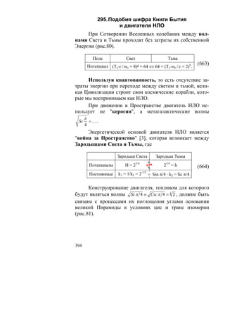 295. Подобия шифра Книги Бытия
                       и двигателя НЛО
     При Сотворении Вселенных колебания между вол-
нами Света и Тьмы проходят без затраты их собственной
Энергии (рис.80).

             Поле             Свет                    Тьма
          Потенциал (То·с / ωo = 8)² = 64 ⇔ 64 = (То·ωo / c = 2)6.
                                                                       (663)


     Используя квантованность, то есть отсутствие за-
траты энергии при переходе между светом и тьмой, вели-
кая Цивилизация строит свои космические корабли, кото-
рые мы воспринимаем как НЛО.
     При движении в Пространстве двигатель НЛО ис-
пользует не "керосин", а метагалактические волны
      π
 Sc       =….
      4
     Энергетической основой двигателя НЛО является
"война за Пространство" [3], которая возникает между
Зародышами Света и Тьмы, где

                          Зародыш Света         Зародыш Тьмы
                                           k1
           Потенциалы         Н = 27/4     k2
                                                    25/4 = h           (664)
           Постоянные     k1 = 1/k2 = 2-1/2 = Sin π/4 · k2 = Sc π/4.


      Конструирование двигателя, топливом для которого
будут являться волны Sc π 4 ≡ Csc π 4 = 4 2 , должно быть
связано с процессами их поглощения углами основания
великой Пирамиды в условиях цис и транс изомерии
(рис.81).




394
 