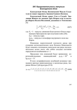 297. Продолжительность импульса
                       Благодатного Огня
     Благодатный Огонь Космической Мысли Созда-
теля не может нарушать Законов Единого Космоса.
     Благодатный Огонь живет Сам и Создаёт Эво-
люции Живого по законам Трёх Вторых или за полто-
ра оборота Колеса Вселенной, указанных в Теогенезисе
[4]:
                       3 mc (c + ω0 ) c + ω0 3ω0
                         ≡           ≡      =     = 1,5 ,                           (667)
                       2     Eλ c        c    2ω0

где: Eλ =1 – импульс движения Благодатного Огня в окру-
     жающем Пространстве при излучении (табл.228);
     mcc – импульс ядра;
     mcωo – импульс в атмосфере внутреннего поля над
     Ядром.
       Изменение энергетической плотности среды при
сгущении метагалактических волн Космоса Невесомости
будет изменять потенциалы импульсов как ряды последо-
вательных целых чисел, ибо любое соседнее состояние
определяется колебаниями n ± 1.
       Пределами этих изменений будут проявления ко-
роткодействующих      взаимодействий   ρ4·ρ2 = 1013  и
lg ρ4·ρ2 = 13.
       В поле логарифмических колебаний возникнут три-
надцати кратные гравитационные и магнитные ряды, тво-
рящие Жизнь Субструктуры (9+0):
          2
              + 2 2 + 32 + 4 2 + 52 + 6 2 + 7 2 + 82 + 9 2 + 102 + 112 + 122 + 132 819 .(668)
(9 + 0) ≡ 1                                                                       =
                    1 + 2 + 3 + 4 + 5 + 6 + 7 + 8 + 9 + 10 + 11 + 12 + 13           91




                                                                                       397
 