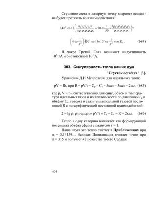 Сгущение света в лазерную точку ядерного вещест-
ва будет протекать во взаимодействиях:

                      ⎛ ρρ ρρ ρ           1 lg ρ1ρ 2 ρ3 ρ 4 ρ5 ⎞
      (4π   2
                   )
                ⇔ 1 ⋅ ⎜ 1 2 3 4 5 = 50 ⇔
                      ⎜ lg ρ ρ ρ ρ ρ     50
                                            ≡
                                              ρ1ρ 2 ρ3 ρ 4 ρ5 ⎟
                                                               ⎟=
                      ⎝     1 2 3 4 5                          ⎠

                  ⎛     1 ⎞
                             (       )      1
                  ⎜ 4 ⇔ 2 ⎟ ⋅ 50 ⇔ 1 ≡ 10 ⇔ 2 ≡ mc Eλ .
                       π ⎠
                                2        4

                                           π
                                                                    (684)
                  ⎝

      В чакре Третий Глаз возникает индуктивность
10 1/А и биоток силой 10-4А.
  4




        303. Сингулярность тепла наших душ
                               "Сгусток остаётся" [3].
      Уравнение Д.И.Менделеева для идеальных газов:

 pV = Rt, при R = pV/t = Cp – Cv = 5кал – 3кал = 2кал, (685)

где p, V и t – соответственно давление, объём и темпера-
тура идеальных газов и их теплоёмкости по давлению Cp и
объёму Cv, говорят о связи универсальной газовой посто-
янной R с логарифмической постоянной взаимодействий:

      2 = lg ρ1 ρ2 ρ3 ρ4 ρ5 ≡ pV/t ≡ Cp – Cv = R = 2кал.            (686)

      Тепло в одну калорию возникает как формирующий
потенциал объёма сферы с радиусом r = 1.
      Наша наука это тепло считает в Приближениях при
π = 3,14159… Великая Цивилизация считает точно при
π = 315 и получает 42 Божества твоего Сердца:




404
 