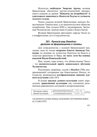 Используя свободную Энергию Арупы, великая
Цивилизация обеспечила научно-технический прогресс
своего социума до уровня "Каждому по потребности" и
уничтожила зависимость Носителя Разума от алчности
золотого тельца.
      Члены социума великой Цивилизации занялись Бо-
жественным Творчеством, а не накопительством общества
потребления. Они создали НЛО и запланировали Эволю-
цию Человечества, записав наши Судьбы в Книге Бытия.
      Великая Цивилизация приглашает народы Земли не
к конфронтации, но к Сотрудничеству.

           321. Лунный ряд Oeaohoo:
       деление на формовщиков и геномы
     Для сотрудничества с великой Цивилизацией нам,
людям, надо не только искренне блюсти Заповеди Гос-
подни, не искажая их алчностью Капитала во Власти и
тупостью фанатиков от Веры, но знать хотя бы основы
высокой Науки Взаимодействий.
     Нам, людям, пора понять, что обожествление Чисел
– это воспитательный приём дошкольного обучения
Человечества.
     Рассмотрим, например, случай с Oeaohoo (700), вос-
принимаемый эзотериками как божественное Начало, по
Существу являющегося алгебраическими знаками лун-
ного излучения (табл.247).
     В основе анализа лунного излучения лежит опре-
деление приведённой пульсации как отношение резо-
нансных равновесных состояний к антирезонансным:

Потенциал приве-       произведение ( резонанс ) 1 ⋅ 2 ⋅ ...n
                   ≡                            ≡             , (711)
дённой пульсации        сумма (антирезонанс ) 1 + 2 + ...n

где разность-сумма между соседними состояниями равна
n±1 (табл.247).
                                                                 427
 