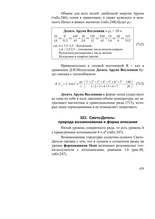 Общим для всех полей: свободной энергии Арупы
(табл.246), генов в гравитации, а также мужского и жен-
ского Начал в живых магнитах (табл.248) будет ρ5:

          Десять Арупа Вселенная ≡ ρ5 = 10 ≡
 16     83    630 28    120   630 14    60   315
     ⇔      ⇔    ≡    ⇔     ⇔    ≡    ⇔    ⇔      ,
 1,6   51,2    63 2,8    12    63 1,4    6   31,5
где: 6 ≡ 3,5+2,5 – Кундалини,                                             (712)
     1,4 = 3,5/2,5 – отношение числа витков спирали
     Кундалини расширения к числу витков
     Кундалини в спирали сжатия.

      Применительно к газовой постоянной R = кал в
уравнении Д.И.Менделеева Десять Арупа Вселенная бу-
дет связана с теплообменом:

                            pv ⎛ 12 + 22 + 32 + 4 2 + 52 + 62 + 7 2 140 ⎞
  R ⋅ C p = 2 ⋅ 5 кал 2 ≡      ⋅⎜                                  =    ⎟ . (713)
                             t ⎜⎝    1+ 2 + 3 + 4 + 5 + 6 + 7        28 ⎟
                                                                        ⎠

      Десять Арупа Вселенная в форме тепла существует
не сама по себе в поле давление-объём-температура, но за-
трагивает магнитные и гравитационные ряды (713), кото-
рые наша термодинамика и не помышляет затрагивать.


              323. Свето-Датель:
    природа возникновения и форма описания
      Пятый уровень семеричного ряда, то есть уровень h
с приведённым потенциалом 8 ≡ а² (табл.247).
      Возникновение структуры солнечно-лунного Свето-
Дателя связана с тем, что в лунном и солнечном рядах на
уровне формовщиков Oeao возникают резонансные точ-
ки-излучатели с потенциалами, равными 1,6 (рис.88,
табл.247).



                                                                             429
 