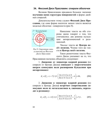 34. Фесский Диск Праславян: спирали оболочки
     Великая Цивилизация придавала большое значение
изучению нами структуры поверхностей в форме двой-
ных спиралей.
     Доказательством этому служит Фесский Диск Пра-
славян, где сама форма носителя записи текста является
моделью оболочки - поверхности (рис.9).

2 = lg ρ1ρ2ρ3ρ4ρ5          Нанесение текста на обе сто-
τ                      роны диска говорит о том, что
                       учитывались два режима пульса-
               ρ5²=100 ции: антирезонансный и резо-
                       нансный.
                           Чтение текста от Центра не-
                       сёт позитив. Чтение того же тек-
 Рис.9 Структура запи-
 си текста на Фесском  ста к Центру несёт негатив.
    Диске Праславян        Такое разночтение текста Фес-
                       ского Диска указывает на то, что
Праславянам пытались объяснить следующее:
       1. Движение от эпицентра ядерной реакции (по
спирали от Центра Диска) совпадает с энергетическим
вихрем самосущих волн расширения Кундалини при
антирезонансе:

                                     ⎛ Sc π 4 ⋅ Csc π 4      ⎞
         К1 ≡ (Т 0 + τ = 7 ) ⋅ 3,5 ⋅ ⎜
                                     ⎜ Sin π 4 ⋅ Cos π 4 = 4 ⎟ ≡ 98 .
                                                             ⎟            (84)
                                     ⎝                       ⎠

      2. Движение к эпицентру ядерной реакции (по
спирали к Центру Диска) встречает сопротивление са-
мосущих волн из метагалактики и, сжимаясь, перехо-
дит к резонансу:

                                       ⎛ Sin π 4 ⋅ Cos π 4 1 ⎞
         К 2 ≡ (Т 0 ⋅ τ = 12 ) ⋅ 2,5 ⋅ ⎜
                                       ⎜ Sc π 4 ⋅ Csc π 4 = 4 ⎟ ≡ 7,5 .
                                                              ⎟           (85)
                                       ⎝                      ⎠


44
 