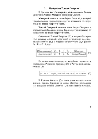 3.    Материя и Тонкая Энергия
     В Космосе вне Самосущих волн возникает Тонкая
Энергия и Энергия Материи, связанные Светом.
     Материей является такая Форма Энергии, в которой
трансформации одних форм в другие протекают со скоро-
стями не выше скорости света.
     Тонкой Энергией является такая Форма Энергии, в
которой трансформация одних форм в другие протекает со
скоростями не ниже скорости света.
      Отношение Тонкой Энергии (Ет) к энергии Материи
(Ем) является обратной величиной отношению потенци-
альной энергии (Еп) к энергии кинетической (Ек), равной
Еп : Ек = 2 : 1, где

    (Потенциальная ) = ЕП   =
                                2  1 Е
                                  ⇔ = М =
                                           (Материя )
     (Кинетическая ) ЕК         1  2 ЕТ (Тонкая Энергия )
                                                               (4)


     Потенциально-кинетические колебания приводят к
сохранению Рупы при резонансе (4) и Арупы при антире-
зонансе (4):

       (2·2 = 4 ≡ То ≡ Рупа) ⇔ 1 ⇔ 0 ⇔ 4 – 1 = 3 ≡ τ ≡ Арупа   (5)

       В Едином Космосе (без самосущих волн) с потен-
циалом, равным Единице на долю Материи приходится
1/3, а на долю Тонкой Энергии - 2/3 всей энергии Космоса.




                                                                5
 