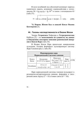 В поле колебаний под оболочкой возникает переход
одиночного кванта, возникают взаимодействия с потен-
циалом 50 ≡ lg ρ3ρ4/ρ1 = lg 1050 и геном с потенциалом 63
(табл.37):
                    +1
                              1

          7² = 49 ⇔ ±32·64 ∫ ϕ dϕ ≡ 16·(64 – 1 = 63).        (109)
                              0


     "6. Корень Жизни был в каждой Капле Океана
Бессмертия [3].


 44. Геномы наследственности в Океане Жизни
      Эпюры Тетраксиса Пифагора и Тетраграмматона
Каббалы [2] - это неосознанное по сущности, но данное
в Ощущениях векторное описание равновесной инвер-
сии в Капли Ядра (табл.36).
      В Недрах Капли Ядра происходит инверсионная
пульсация, которая формирует пульсирующую систему
Ядра Геномов (рис.3, табл.36):

                    Формирование ядра
               Периодической Системы геномов
                                        Импульсы
      Поля в        Кундалини                          Ядро
                                     mcc+εoμoc2+Eλс            (110)
      Капле      6=3,5+2,5 в Арупе                    (рис.3).
                                      в Арупе τ = 3
                    1/3 ⇔ ±1         1/3⇔±(1+1+1)=3   6 9
     Колебания
                  1⇔±[3–(-3)] = ±6       1 ⇔ ±9       9 6


     Ядро периодической системы геномов пульсирует в
резонансно-антирезонансном режиме, формируя в пяте-
ричной связи Арупу (34 = 81) и квант света (6² = 36):




56
 