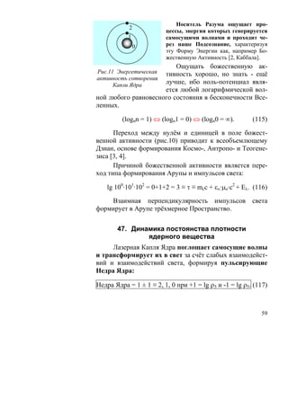 Носитель Разума ощущает про-
            2
                         цессы, энергия которых генерируется
           1             самосущими волнами и проходит че-
                0        рез наше Подсознание, характеризуя
                         эту Форму Энергии как, например Бо-
                         жественную Активность [2, Каббала].
                         Ощущать божественную ак-
Рис.11 Энергетическаятивность хорошо, но знать - ещё
активность сотворения
      Капли Ядра     лучше, ибо ноль-потенциал явля-
                     ется любой логарифмической вол-
ной любого равновесного состояния в бесконечности Все-
ленных.

         (lognn = 1) ⇔ (logn1 = 0) ⇔ (logn0 = ∞).        (115)

      Переход между нулём и единицей в поле божест-
венной активности (рис.10) приводит к всеобъемлющему
Дзиан, основе формирования Космо-, Антропо- и Теогене-
зиса [3, 4].
      Причиной божественной активности является пере-
ход типа формирования Арупы и импульсов света:

   lg 100·101·102 = 0+1+2 = 3 ≡ τ ≡ mcc + εο·μo·c2 + Eλ. (116)

    Взаимная перпендикулярность импульсов                света
формирует в Арупе трёхмерное Пространство.


       47. Динамика постоянства плотности
               ядерного вещества
     Лазерная Капля Ядра поглощает самосущие волны
и трансформирует их в свет за счёт слабых взаимодейст-
вий и взаимодействий света, формируя пульсирующие
Недра Ядра:

Недра Ядра = 1 ± 1 ≡ 2, 1, 0 при +1 = lg ρ5 и -1 = lg ρ5. (117)



                                                            59
 