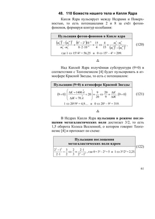 48. 110 Божеств нашего тела и Капля Ядра
     Капля Ядра пульсирует между Недрами и Поверх-
ностью, то есть потенциалами 2 и 8 за счёт фотон-
фононов, формируя контур колебания:

   Пульсация фотон-фононов в Капле ядра
  (m ) − (m ) ≡ (8
    * 2
    c
                  ** 2
                  c
                         2
                              )
                           − 22 10 −6 15
                                     ≡   ⇔
                                            4
                                              ≡
                                                 mc ⋅ mc
                                                  *    *
                                                                 ,   (120)
     m ⋅m *
          c
                *
                c        8 ⋅ 2 ⋅10−6   4       ( ) ( )
                                           15 mc 2 − mc*
                                                *        *   2



      где 1 ⇔ 15²/4² = 56,25 и 0 ⇔ 15² – 4² = 209.



     Над Каплей Ядра излучённая субструктура (9+0) в
соответствии с Теогенезисом [4] будет пульсировать в ат-
мосфере Красной Звезды, то есть с потенциалом:

 Пульсация (9+0) в атмосфере Красной Звезды
             ⎛            o
                                 ⎞
               ΔK = 1400 A       ⎟ 9    20 ΔК
   (9 + 0) : ⎜
             ⎜              = 20 ⎟ ≡  ⇔   ≡   : (9 + 0)              (121)
             ⎜ ΔЖ = 70 A
                        o
                                 ⎟ 20   9 ΔЖ
             ⎝                   ⎠
              1 ⇔ 20²/9² = 4,9… и 0 ⇔ 20² – 9² = 319.



      В Недрах Капли Ядра пульсация в режиме погло-
щения метагалактических волн достигает 3/2, то есть
1,5 оборота Колеса Вселенной, о котором говорит Теоге-
незис [4] и протекает по схеме:

                    Пульсация поглощения
                 метагалактических волн ядром
                                                                     (122)
 22 − 12 3 2  2 ⋅1
        = ⇔ ≡ 2 2 , где 0 = 3² – 2² = 5 и 1 ⇔ 3²/2² = 2,25.
  2 ⋅1   2 3 2 −1



                                                                        61
 