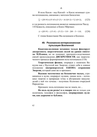 В поле Капля - над Каплей - в Капле возникает сум-
ма потенциалов, связанная с митозом биоклетки:

     ∑ = (20²-9²)+(15²-4²)+(3²-2²) = 16·3(9+2) ≡ To²τ(9+2),      (123)

и где разность потенциалов является эквивалентом Числу
110 Божеств, описанных в Книге Мёртвых:

      Δ = (20²-9²) – (15²-4²) – (3²-2²) = 319 – 209 – 5 = 110.   (124)

     С этими Божествами Мы возникаем в Космосе.


          49. Резонансно-антирезонансная
               пульсация Вселенной
      Квантово-волновая механика только фиксирует
дискретность энергетических полей на уровне гипоте-
зы М.Планка, но не понимает причинно-следственных
связей происхождения ДИСКРЕТНОСТИ, как энергети-
ческого процесса формирования ноль-потенциала (118).
      Теоретическая физика, оперируя с понятием Ва-
куума как с Пустотой вне Энергии, ставит себя в ложное
положение ниспровергателя ЗАКОНА сохранения
Энергии, который сами же и признают.
      Высшая математика на бесконечно малых, стре-
мящихся к нулю, оперирует нулями, лишая ноль - потен-
циал энергии и превращая точку в абстракцию вакуума:
делай с ней что хочешь - получишь Иллюзию очередной
Парадигмы.
      Признаем: ноль-потенциал мы не знаем, но…
      Но ноль нулю рознь! и я говорю это не только для
политиков, теософов и философов, оперирующих нуля-
ми, как дырками от бублика.



62
 