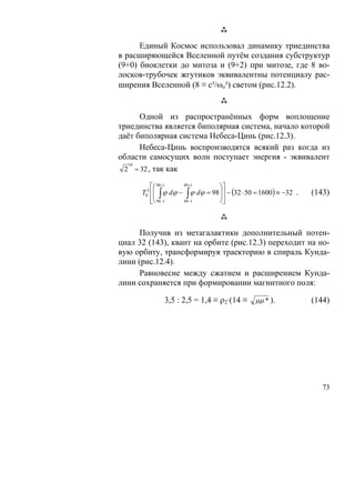 Единый Космос использовал динамику триединства
в расширяющейся Вселенной путём создания субструктур
(9+0) биоклетки до митоза и (9+2) при митозе, где 8 во-
лосков-трубочек жгутиков эквивалентны потенциалу рас-
ширения Вселенной (8 ≡ с³/ωo³) светом (рис.12.2).


      Одной из распространённых форм воплощение
триединства является биполярная система, начало которой
даёт биполярная система Небеса-Цинь (рис.12.3).
      Небеса-Цинь воспроизводятся всякий раз когда из
области самосущих волн поступает энергия - эквивалент
   10
  2 = 32 , так как

          ⎡⎛ 98+1    49 +1
                                  ⎞⎤
      T02 ⎢⎜ ∫ ϕ dϕ − ∫ ϕ dϕ = 98 ⎟⎥ − (32 ⋅ 50 = 1600) ≡ −32 .
           ⎜                      ⎟                               (143)
          ⎢⎝ 98−1
          ⎣          49 −1        ⎠⎥⎦



      Получив из метагалактики дополнительный потен-
циал 32 (143), квант на орбите (рис.12.3) переходит на но-
вую орбиту, трансформируя траекторию в спираль Кунда-
лини (рис.12.4).
      Равновесие между сжатием и расширением Кунда-
лини сохраняется при формировании магнитного поля:

              3,5 : 2,5 = 1,4 ≡ ρ2·(14 ≡ μμ * ).                  (144)




                                                                     73
 