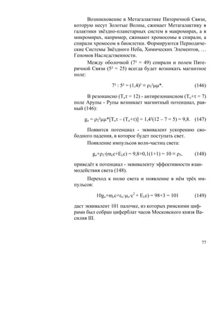 Возникновение в Метагалактике Пятеричной Связи,
которую несут Золотые Волны, сжимает Метагалактику в
галактики звёздно-планетарных систем в макромирах, а в
микромирах, например, сжимают хромосомы в спирали, а
спирали хромосом в биоклетки. Формируются Периодиче-
ские Системы Звёздного Неба, Химических Элементов, …
Геномов Наследственности.
      Между оболочкой (7² = 49) спирали и полем Пяте-
ричной Связи (5² = 25) всегда будет возникать магнитное
поле:

                7² : 5² = (1,4)² ≡ ρ5²μμ*.             (146)

     В резонансно (Toτ = 12) - антирезонансном (To+τ = 7)
поле Арупы - Рупы возникает магнитный потенциал, рав-
ный (146):

    go = ρ2²μμ*[Toτ – (To+τ)] = 1,4²(12 – 7 = 5) = 9,8. (147)

     Появится потенциал - эквивалент ускорению сво-
бодного падения, в которое будет поступать свет.
     Появление импульсов волн-частиц света:

       go+ρ2·(mcc+Eλс) = 9,8+0,1(1+1) = 10 ≡ ρ5,       (148)

приведёт к потенциал - эквиваленту эффективности взаи-
модействия света (148).
     Переход к полю света и появление в нём трёх им-
пульсов:

         10go+mcc+εο·μo·c2 + Eλс) = 98+3 = 101         (149)

даст эквивалент 101 палочке, из которых римскими циф-
рами был собран циферблат часов Московского князя Ва-
силия III.



                                                          77
 