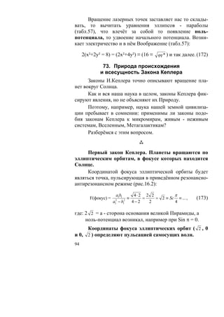Вращение лазерных точек заставляет нас то склады-
вать, то вычитать уравнения эллипсов - параболы
(табл.57), что влечёт за собой то появление ноль-
потенциала, то удвоение начального потенциала. Возни-
кает электричество и в нём Воображение (табл.57):

     2(х²+2у² = 8) = (2х²+4у²) ≡ (16 ≡ qq * ) и так далее. (172)

              73. Природа происхождения
             и всесущность Закона Кеплера
      Законы И.Кеплера точно описывают вращение пла-
нет вокруг Солнца.
      Как и вся наша наука в целом, законы Кеплера фик-
сируют явления, но не объясняют их Природу.
      Поэтому, например, наука нашей земной цивилиза-
ции пребывает в сомнении: применимы ли законы подо-
бия законам Кеплера к микромирам, живым - неживым
системам, Вселенным, Метагалактикам?
      Разберёмся с этим вопросом.


     Первый закон Кеплера. Планеты вращаются по
эллиптическим орбитам, в фокусе которых находится
Солнце.
     Координатой фокуса эллиптической орбиты будет
являться точка, пульсирующая в приведённом резонансно-
антирезонансном режиме (рис.16.2):

                      a1b1      4⋅2 2 2         π
        F(фокус) =           ≡     =    = 2 ≡ Sc ≡ ... ,   (173)
                     a − b1
                     2
                     1
                           2
                               4−2   2          4

где: 2 2 = а - сторона основания великой Пирамиды, а
     ноль-потенциал возникал, например при Sin π = 0.
     Координаты фокуса эллиптических орбит ( 2 , 0
и 0, 2 ) определяют пульсацией самосущих волн.
94
 