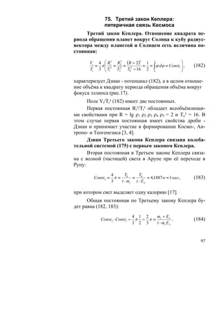75. Третий закон Кеплера:
             пятеричная связь Космоса
     Третий закон Кеплера. Отношение квадрата пе-
риода обращения планет вокруг Солнца к кубу радиус-
вектора между планетой и Солнцем есть величина по-
стоянная:

      Vi 4 ⎛ R13 R2 (R = 2) 1                    ⎞
                   3       3     1
           ⎜ 2 ≡ 2 ≡ 2
        ≡ π⎜                 ≡ ≡ ∫ ϕ dϕ ≡ Const1 ⎟ ,
                                                 ⎟     (182)
      Ti 3 ⎝ T1  T2  T0 = 16 2 0                 ⎠

характеризует Дзиан - потенциал (182), а в целом отноше-
ние объёма к квадрату периода обращения объёма вокруг
фокуса эллипса (рис.17).
      Поле Vi/Ti² (182) имеет две постоянных.
      Первая постоянная Ri³/Ti² обладает всеобъёмлющи-
ми свойствами при R = lg ρ1 ρ2 ρ3 ρ4 ρ5 = 2 и То² = 16. В
этом случае первая постоянная имеет свойства дроби -
Дзиан и принимает участие в формировании Космо-, Ан-
тропо- и Теогенезиса [3, 4].
      Дзиан Третьего закона Кеплера связана колеба-
тельной системой (175) с первым законом Кеплера.
      Вторая постоянная в Третьем законе Кеплера связа-
на с волной (частицей) света в Арупе при её переходе в
Рупу:
                 4     T      T
        Const 2 ≡ π ≡ 0 ≡ 0 ≈ 4,1887 w ≈ 1 кал ,       (183)
                 3   τ ⋅ mc τ ⋅ Eλ

при котором свет выделяет одну калорию [17].
      Общая постоянная по Третьему закону Кеплера бу-
дет равна (182, 183):
                             4 1 2   m + Eλ
           Const 2 ⋅ Const1 = π = π ≡ c        .       (184)
                             3 2 3   τ ⋅ mc Eλ


                                                          97
 