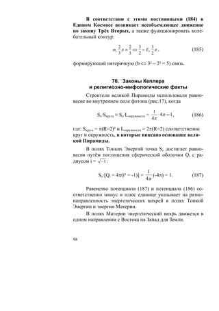 В соответствии с этими постоянными (184) в
Едином Космосе возникает всеобъемлющее движение
по закону Трёх Вторых, а также функционировать коле-
бательный контур:
                     2   2 3    3
                   mc π ≡ ⇔ = Eλ π ,                      (185)
                     3   3 2    2

формирующий пятеричную (b ⇔ 3² – 2² = 5) связь.


               76. Законы Кеплера
       и религиозно-мифологические факты
      Строители великой Пирамиды использовали равно-
весие во внутреннем поле фотона (рис.17), когда
                                           1
           So·Sкруга ≡ So·Lокружности =      ⋅ 4π = 1 ,   (186)
                                          4π

где: Sкруга = π(R=2)² и Lокружности = 2π(R=2) соответственно
круг и окружность, в которые вписано основание вели-
кой Пирамиды.
     В полях Тонких Энергий точка So достигает равно-
весия путём поглощения сферической оболочки Qi с ра-
диусом i = − 1 :

                                      1
           So·[Qi = 4π(i² = -1)] =      (-4π) = 1.        (187)
                                     4π

      Равенство потенциала (187) и потенциала (186) со-
ответственно минус и плюс единице указывает на разно-
направленность энергетических вихрей в полях Тонкой
Энергии и энергии Материи.
      В полях Материи энергетический вихрь движется в
одном направлении с Востока на Запад для Земли.


98
 