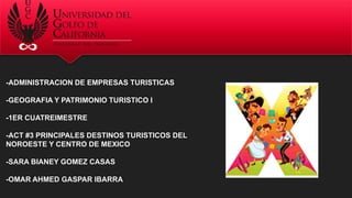 -ADMINISTRACION DE EMPRESAS TURISTICAS
-GEOGRAFIA Y PATRIMONIO TURISTICO I
-1ER CUATREIMESTRE
-ACT #3 PRINCIPALES DESTINOS TURISTICOS DEL
NOROESTE Y CENTRO DE MEXICO
-SARA BIANEY GOMEZ CASAS
-OMAR AHMED GASPAR IBARRA
 