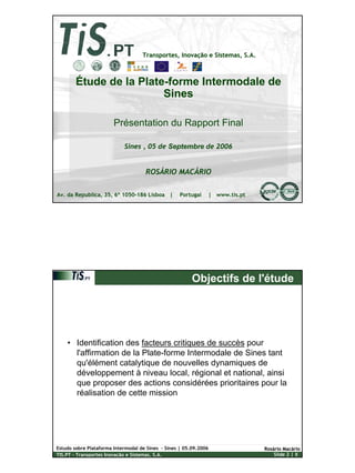 1
Estudo sobre Plataforma Intermodal de Sines – Sines | 05.09.2006
TIS.PT – Transportes Inovação e Sistemas, S.A. Slide 1 | X
RosRosáário Macrio Macááriorio
Transportes, InovaTransportes, Inovaçção e Sistemas, S.A.ão e Sistemas, S.A.
Av. da Republica, 35, 6º 1050-186 Lisboa | Portugal | www.tis.pt
Étude de la Plate-forme Intermodale de
Sines
Présentation du Rapport Final
Sines , 05 de Septembre de 2006
ROSÁRIO MACÁRIO
Estudo sobre Plataforma Intermodal de Sines – Sines | 05.09.2006
TIS.PT – Transportes Inovação e Sistemas, S.A. Slide 2 | X
RosRosáário Macrio Macááriorio
Objectifs de l'étude
• Identification des facteurs critiques de succès pour
l'affirmation de la Plate-forme Intermodale de Sines tant
qu'élément catalytique de nouvelles dynamiques de
développement à niveau local, régional et national, ainsi
que proposer des actions considérées prioritaires pour la
réalisation de cette mission
 