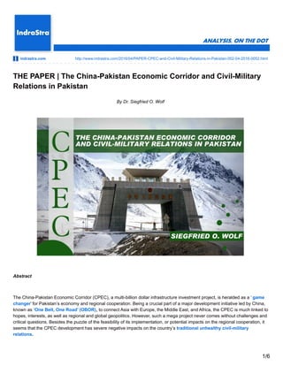 indrastra.com http://www.indrastra.com/2016/04/PAPER-CPEC-and-Civil-Military-Relations-in-Pakistan-002-04-2016-0052.html
THE PAPER | The China-Pakistan Economic Corridor and Civil-Military
Relations in Pakistan
By Dr. Siegfried O. Wolf
Abstract
The China-Pakistan Economic Corridor (CPEC), a multi-billion dollar infrastructure investment project, is heralded as a ‘ game
changer’ for Pakistan’s economy and regional cooperation. Being a crucial part of a major development initiative led by China,
known as ‘One Belt, One Road’ (OBOR), to connect Asia with Europe, the Middle East, and Africa, the CPEC is much linked to
hopes, interests, as well as regional and global geopolitics. However, such a mega project never comes without challenges and
critical questions. Besides the puzzle of the feasibility of its implementation, or potential impacts on the regional cooperation, it
seems that the CPEC development has severe negative impacts on the country’s traditional unhealthy civil-military
relations.
1/6
 