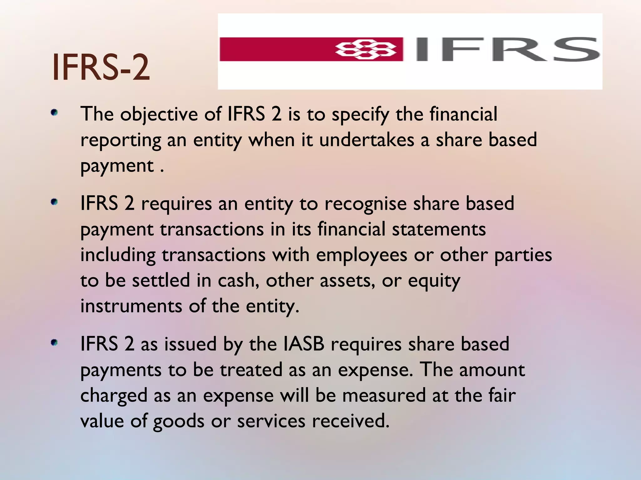 IFRS-2
The objective of IFRS 2 is to specify the financial
reporting an entity when it undertakes a share based
payment .
IFRS 2 requires an entity to recognise share based
payment transactions in its financial statements
including transactions with employees or other parties
to be settled in cash, other assets, or equity
instruments of the entity.
IFRS 2 as issued by the IASB requires share based
payments to be treated as an expense. The amount
charged as an expense will be measured at the fair
value of goods or services received.
 