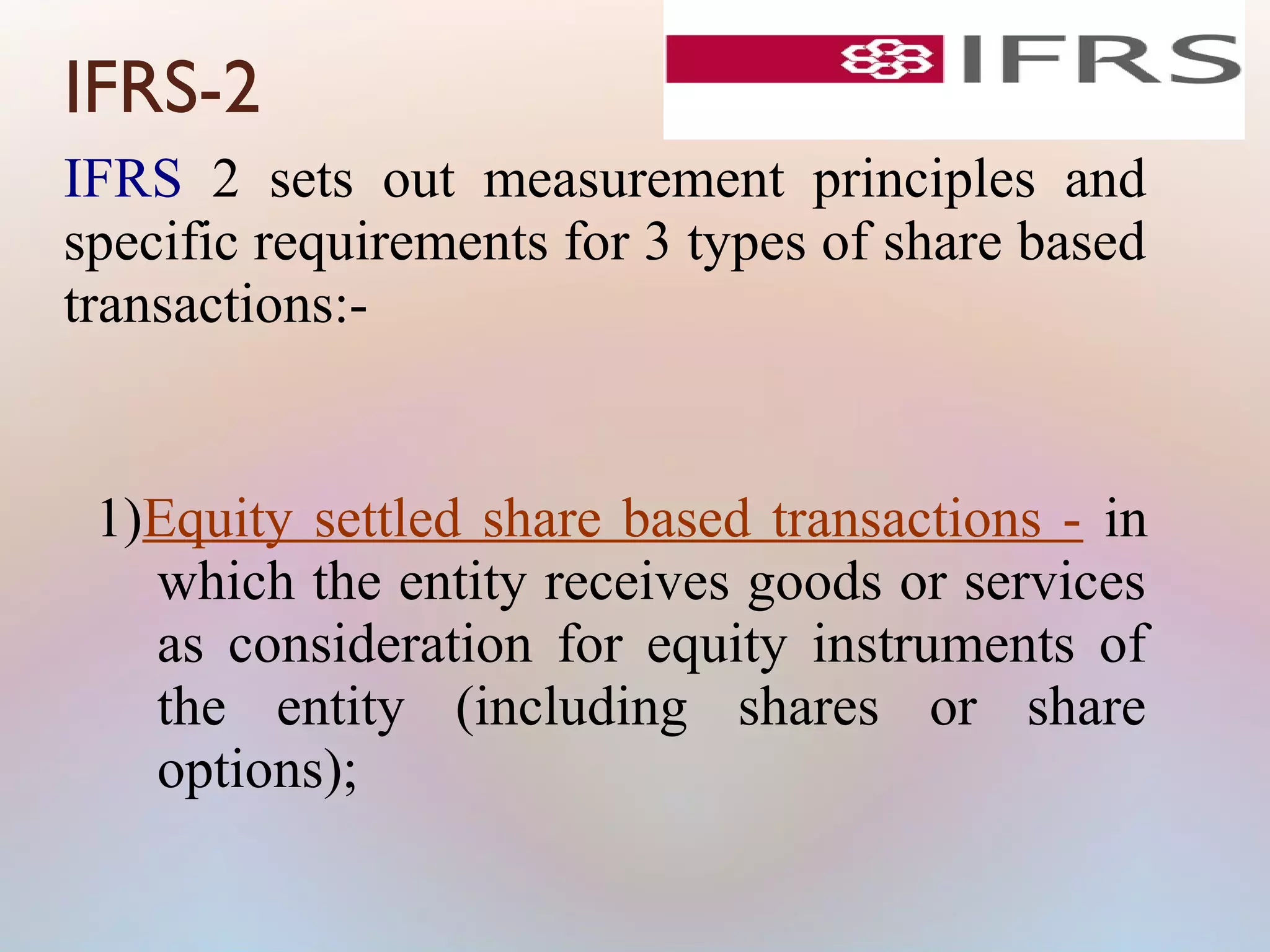 IFRS-2
IFRS 2 sets out measurement principles and
specific requirements for 3 types of share based
transactions:-
1)Equity settled share based transactions - in
which the entity receives goods or services
as consideration for equity instruments of
the entity (including shares or share
options);
 
