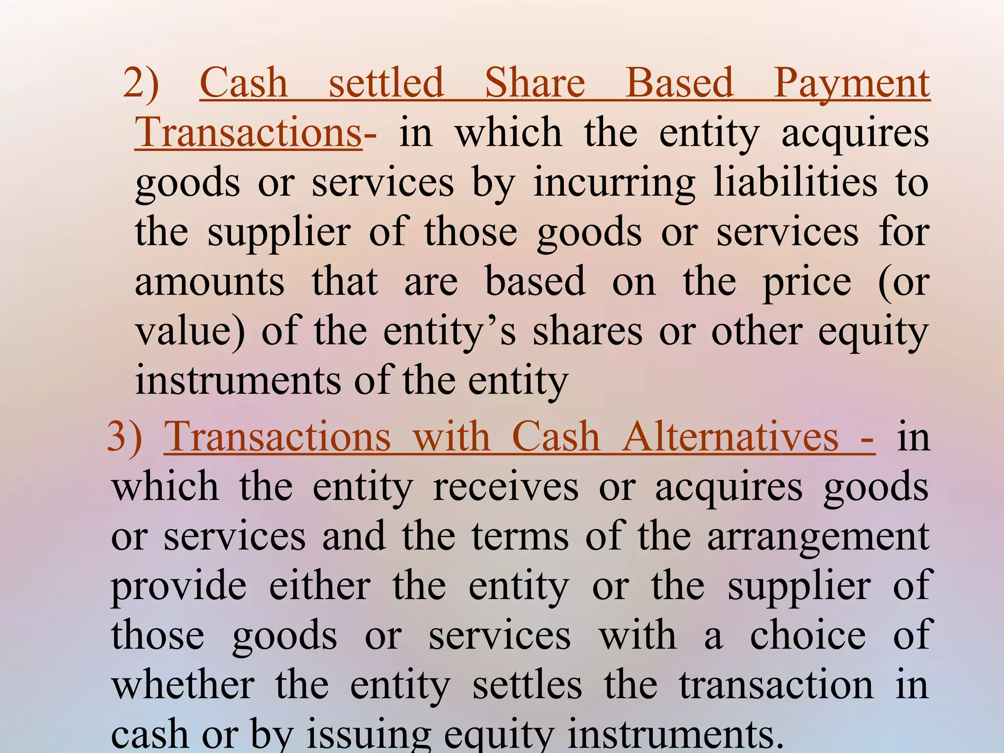 2) Cash settled Share Based Payment
Transactions- in which the entity acquires
goods or services by incurring liabilities to
the supplier of those goods or services for
amounts that are based on the price (or
value) of the entity’s shares or other equity
instruments of the entity
3) Transactions with Cash Alternatives - in
which the entity receives or acquires goods
or services and the terms of the arrangement
provide either the entity or the supplier of
those goods or services with a choice of
whether the entity settles the transaction in
cash or by issuing equity instruments.
 