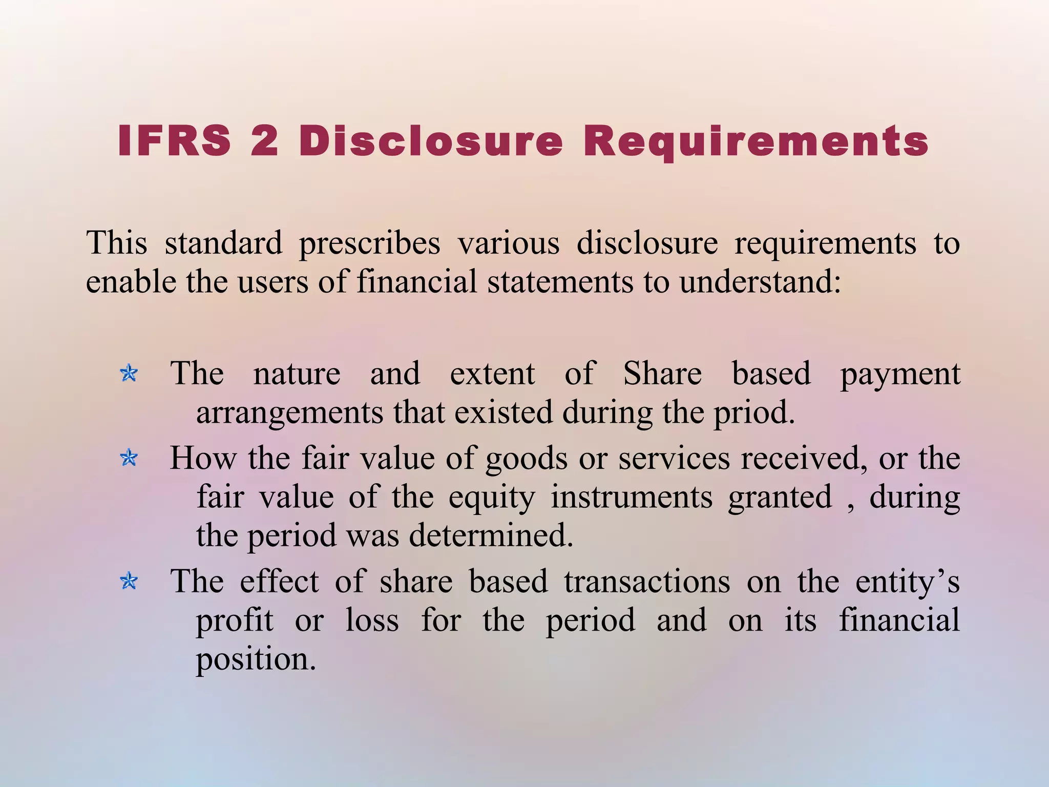 IFRS 2 Disclosure Requirements
This standard prescribes various disclosure requirements to
enable the users of financial statements to understand:
The nature and extent of Share based payment
arrangements that existed during the priod.
How the fair value of goods or services received, or the
fair value of the equity instruments granted , during
the period was determined.
The effect of share based transactions on the entity’s
profit or loss for the period and on its financial
position.
 