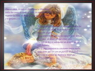 Dios es amor, la vida es Dios; amar a Dios sobre todas las cosas, es amar la Vida, es amarte a ti, es respetar la Vida, respetar todo lo que la contiene y respetarte a ti.Arroja fuera de ella todo el pesimismo, todas las amarguras y a partir de hoy proponte vivir la vida con alegría.Mira simplemente, tienes la capacidad de pensar, de actuar, de amar; porque estás vivo.Tu vida de hoy es solamente un destello de tu vida infinita.No es una competencia constante contra nadie;nada tiene que ver con un partido de futboll.No es la necesidad de mostrarse mejor que... o creerse peor que... 