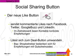 Social Sharing Button Der neue Like Button sendet kommentierte Likes nach Facebook, Twitter, GoogleBuzz und LinkedIn Im Zielnetzwerk lesen Kontakte konkrete Empfehlungen Lässt sich zum Deal-Button umwandeln Bsp: Shopbetreiber bedanken sich für Empfehlungen mit Gutscheincodes März 2011 Unternehmensvita ekaabo   Spread.ly 2011 