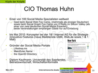 CIO Thomas Huhn Einer von 100 Social Media Spezialisten weltweit  Gast beim Social Web Foo Camp, (mehrmals als einziger Deutscher) sowie beim Social Graph Foo Camp von O’Reilly im Silicon Valley (als einer von zwei deutschen Social Media Experten) beide Veranstaltungen empfangen Gäste nur auf Einladung bis Mai 2010: Konzepter bei der 1&1 Internet AG für die Strategie innovative Features (neue Maildienste GMX, Web.de sowie 1 & 1 Mail) Gründer der Social Media Portale Lifestrea.ms MeinGuter.Name  the OpenID Directory Diplom Kaufmann, Universität des Saarlandes, Saarbrücken  Betriebswirtschaft, Wirtschaftsinformatik  März 2011 Unternehmensvita ekaabo   Köpfe der Knöpfe 