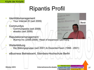 Ripantis Profil Identitätsmanagement Your Internet ID (seit 2009) Communitys Communipedia (seit 2008)  ekaabo (seit 2006) Reputationsmanagement  iKarma Inc (2006-2008): Head of expansion Germany Weiterbildung Die Bildungsgruppe (seit 2001) & DozentenTeam (1998 - 2001) eBusiness Betriebswirt, Steinbeis-Hochschule Berlin Oktober 2010 Unternehmensvita ekaabo   Köpfe der Knöpfe 