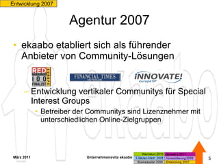 Agentur 2007 ekaabo etabliert sich als führender Anbieter von Community-Lösungen  Entwicklung vertikaler Communitys für Special Interest Groups Betreiber der Communitys sind Lizenznehmer mit unterschiedlichen Online-Zielgruppen März 2011 Unternehmensvita ekaabo   Entwicklung 2007  