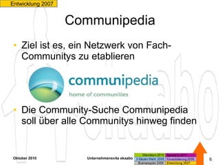 Communipedia Ziel ist es, ein Netzwerk von Fach-Communitys zu etablieren  Die Community-Suche Communipedia  soll über alle Communitys hinweg finden Oktober 2010 Unternehmensvita ekaabo   Entwicklung 2007  