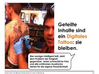 Share with me @ripanti #isarcamp # mww13 #sharing 44
Geteilte
Inhalte sind
ein Digitales
Tattoo: sie
bleiben.
Wer weniger intelligent teilt, steht
dem Problem der Ewigkeit
gegenüber. Jedes schreckliche Foto
und alle schlimmen Ausdrücke
stehen für die eigene Persönlichkeit.
 