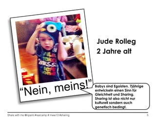 Share with me @ripanti #isarcamp # mww13 #sharing 5
“Nein, meins!”
Jude Rolleg
2 Jahre alt
Babys sind Egoisten. 7jährige
entwickeln einen Sinn für
Gleichheit und Sharing.
Sharing ist also nicht nur
kulturell sondern auch
genetisch bedingt.
 