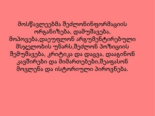მოსწავლეებმა შეძლონინფორმაციის ორგანიზება, დამუშავება, მოპოვება,დაეუფლონ არგუმენტირებული მსჯელობის უნარს,შეძლონ პოზიციის შემუშავება, კრიტიკა და დაცვა, დააგინონ კავშირები და მიმართებები,შეაფასონ მოვლენა და ისტორიული პიროვნება. 