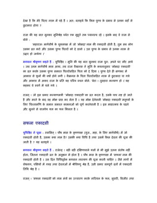 देखा है िक मेरे िपतर नरक में पड़े हैं । अत: बताइये िक िकस पुण्य के ूभाव से उनका वहाँ से
छु टकारा होगा ?
राजा की यह बात सुनकर मुिनौे पवर्त एक मुहूतर् तक ध्यानःथ रहे । इसके बाद वे राजा से
बोले :
‘महाराज! मागर्शीषर् के शुक्लपक्ष में जो ‘मोक्षदा’ नाम की एकादशी होती है, तुम सब लोग
उसका ोत करो और उसका पुण्य िपतरों को दे डालो । उस पुण्य के ूभाव से उनका नरक से
उ ार हो जायेगा ।’
भगवान ौीकृ ंण कहते हैं : युिधि र ! मुिन की यह बात सुनकर राजा पुन: अपने घर लौट आये
। जब उ म मागर्शीषर् मास आया, तब राजा वैखानस ने मुिन के कथनानुसार ‘मोक्षदा एकादशी’
का ोत करके उसका पुण्य समःत िपतरोंसिहत िपता को दे िदया । पुण्य देते ही क्षणभर में
आकाश से फू लों की वषार् होने लगी । वैखानस के िपता िपतरोंसिहत नरक से छु टकारा पा गये
और आकाश में आकर राजा के ूित यह पिवऽ वचन बोले: ‘बेटा ! तुम्हारा कल्याण हो ।’ यह
कहकर वे ःवगर् में चले गये ।
राजन ् ! जो इस ूकार कल्याणमयी ‘‘मोक्षदा एकादशी’ का ोत करता है, उसके पाप न हो जाते
हैं और मरने के बाद वह मोक्ष ूा कर लेता है । यह मोक्ष देनेवाली ‘मोक्षदा एकादशी’ मनुंयों के
िलए िचन्तामिण के समान समःत कामनाओं को पूणर् करनेवाली है । इस माहात्मय के पढ़ने
और सुनने से वाजपेय यज्ञ का फल िमलता है ।
सफला एकादशी
युिधि र ने पूछा : ःवािमन ् ! पौष मास के कृ ंणपक्ष (गुज., महा. के िलए मागर्शीषर्) में जो
एकादशी होती है, उसका क्या नाम है? उसकी क्या िविध है तथा उसमें िकस देवता की पूजा की
जाती है ? यह बताइये ।
भगवान ौीकृ ंण कहते हैं : राजेन्ि ! बड़ी बड़ी दिक्षणावाले यज्ञों से भी मुझे उतना संतोष नहीं
होता, िजतना एकादशी ोत के अनु ान से होता है । पौष मास के कृ ंणपक्ष में ‘सफला’ नाम की
एकादशी होती है । उस िदन िविधपूवर्क भगवान नारायण की पूजा करनी चािहए । जैसे नागों में
शेषनाग, पिक्षयों में गरुड़ तथा देवताओं में ौीिवंणु ौे हैं, उसी ूकार सम्पूणर् ोतों में एकादशी
ितिथ ौे है ।
राजन ् ! ‘सफला एकादशी’ को नाम मंऽों का उच्चारण करके नािरयल के फल, सुपारी, िबजौरा तथा
 