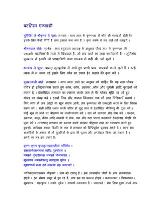 षटितला एकादशी
युिधि र ने ौीकृ ंण से पूछा: भगवन ् ! माघ मास के कृ ंणपक्ष में कौन सी एकादशी होती है?
उसके िलए कै सी िविध है तथा उसका फल क्या है ? कृ पा करके ये सब बातें हमें बताइये ।
ौीभगवान बोले: नृपौे ! माघ (गुजरात महारा के अनुसार पौष) मास के कृ ंणपक्ष की
एकादशी ‘षटितला’ के नाम से िव यात है, जो सब पापों का नाश करनेवाली है । मुिनौे
पुलःत्य ने इसकी जो पापहािरणी कथा दाल्भ्य से कही थी, उसे सुनो ।
दाल्भ्य ने पूछा: ॄ न ्! मृत्युलोक में आये हुए ूाणी ूाय: पापकमर् करते रहते हैं । उन्हें
नरक में न जाना पड़े इसके िलए कौन सा उपाय है? बताने की कृ पा करें ।
पुलःत्यजी बोले: महाभाग ! माघ मास आने पर मनुंय को चािहए िक वह नहा धोकर
पिवऽ हो इिन्ियसंयम रखते हुए काम, बोध, अहंकार ,लोभ और चुगली आिद बुराइयों को
त्याग दे । देवािधदेव भगवान का ःमरण करके जल से पैर धोकर भूिम पर पड़े हुए
गोबर का संमह करे । उसमें ितल और कपास िमलाकर एक सौ आठ िपंिडकाएँ बनाये ।
िफर माघ में जब आिार् या मूल नक्षऽ आये, तब कृ ंणपक्ष की एकादशी करने के िलए िनयम
महण करें । भली भाँित ःनान करके पिवऽ हो शु भाव से देवािधदेव ौीिवंणु की पूजा करें ।
कोई भूल हो जाने पर ौीकृ ंण का नामोच्चारण करें । रात को जागरण और होम करें । चन्दन,
अरगजा, कपूर, नैवेघ आिद साममी से शंख, चब और गदा धारण करनेवाले देवदेवे र ौीहिर की
पूजा करें । तत्प ात ् भगवान का ःमरण करके बारंबार ौीकृ ंण नाम का उच्चारण करते हुए
कु म्हड़े, नािरयल अथवा िबजौरे के फल से भगवान को िविधपूवर्क पूजकर अध्यर् दें । अन्य सब
सामिमयों के अभाव में सौ सुपािरयों के ारा भी पूजन और अध्यर्दान िकया जा सकता है ।
अध्यर् का मंऽ इस ूकार है:
कृ ंण कृ ंण कृ पालुःत्वमगतीनां गितभर्व ।
संसाराणर्वमग्नानां ूसीद पुरुषो म ॥
नमःते पुण्डरीकाक्ष नमःते िव भावन ।
सुॄ ण्य नमःतेSःतु महापुरुष पूवर्ज ॥
गृहाणाध्य मया द ं लआम्या सह जगत्पते ।
‘सिच्चदानन्दःवरुप ौीकृ ंण ! आप बड़े दयालु हैं । हम आौयहीन जीवों के आप आौयदाता
होइये । हम संसार समुि में डूब रहे हैं, आप हम पर ूसन्न होइये । कमलनयन ! िव भावन !
सुॄ ण्य ! महापुरुष ! सबके पूवर्ज ! आपको नमःकार है ! जगत्पते ! मेरा िदया हुआ अध्यर् आप
 