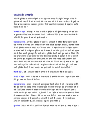 पापमोचनी एकादशी
महाराज युिधि र ने भगवान ौीकृ ंण से चैऽ (गुजरात महारा के अनुसार फाल्गुन ) मास के
कृ ंणपक्ष की एकादशी के बारे में जानने की इच्छा ूकट की तो वे बोले : ‘राजेन्ि ! मैं तुम्हें इस
िवषय में एक पापनाशक उपा यान सुनाऊँ गा, िजसे चबवत नरेश मान्धाता के पूछने पर महिषर्
लोमश ने कहा था ।’
मान्धाता ने पूछा : भगवन ् ! मैं लोगों के िहत की इच्छा से यह सुनना चाहता हँू िक चैऽ मास
के कृ ंणपक्ष में िकस नाम की एकादशी होती है, उसकी क्या िविध है तथा उससे िकस फल की
ूाि होती है? कृ पया ये सब बातें मुझे बताइये ।
लोमशजी ने कहा : नृपौे ! पूवर्काल की बात है । अप्सराओं से सेिवत चैऽरथ नामक वन में,
जहाँ गन्धव की कन्याएँ अपने िकं करो के साथ बाजे बजाती हुई िवहार करती हैं, मंजुघोषा नामक
अप्सरा मुिनवर मेघावी को मोिहत करने के िलए गयी । वे महिषर् चैऽरथ वन में रहकर ॄ चयर्
का पालन करते थे । मंजुघोषा मुिन के भय से आौम से एक कोस दूर ही ठहर गयी और सुन्दर
ढंग से वीणा बजाती हुई मधुर गीत गाने लगी । मुिनौे मेघावी घूमते हुए उधर जा िनकले और
उस सुन्दर अप्सरा को इस ूकार गान करते देख बरबस ही मोह के वशीभूत हो गये । मुिन की
ऐसी अवःथा देख मंजुघोषा उनके समीप आयी और वीणा नीचे रखकर उनका आिलंगन करने
लगी । मेघावी भी उसके साथ रमण करने लगे । रात और िदन का भी उन्हें भान न रहा । इस
ूकार उन्हें बहुत िदन व्यतीत हो गये । मंजुघोषा देवलोक में जाने को तैयार हुई । जाते समय
उसने मुिनौे मेघावी से कहा: ‘ॄ न ् ! अब मुझे अपने देश जाने की आज्ञा दीिजये ।’
मेघावी बोले : देवी ! जब तक सवेरे की संध्या न हो जाय तब तक मेरे ही पास ठहरो ।
अप्सरा ने कहा : िवूवर ! अब तक न जाने िकतनी ही संध्याँए चली गयीं ! मुझ पर कृ पा करके
बीते हुए समय का िवचार तो कीिजये !
लोमशजी ने कहा : राजन ् ! अप्सरा की बात सुनकर मेघावी चिकत हो उठे । उस समय उन्होंने
बीते हुए समय का िहसाब लगाया तो मालूम हुआ िक उसके साथ रहते हुए उन्हें स ावन वषर् हो
गये । उसे अपनी तपःया का िवनाश करनेवाली जानकर मुिन को उस पर बड़ा बोध आया ।
उन्होंने शाप देते हुए कहा: ‘पािपनी ! तू िपशाची हो जा ।’ मुिन के शाप से दग्ध होकर वह िवनय
से नतमःतक हो बोली : ‘िवूवर ! मेरे शाप का उ ार कीिजये । सात वाक्य बोलने या सात पद
साथ साथ चलनेमाऽ से ही सत्पुरुषों के साथ मैऽी हो जाती है । ॄ न ् ! मैं तो आपके साथ
अनेक वषर् व्यतीत िकये हैं, अत: ःवािमन ् ! मुझ पर कृ पा कीिजये ।’
मुिन बोले : भिे ! क्या करुँ ? तुमने मेरी बहुत बड़ी तपःया न कर डाली है । िफर भी सुनो ।
 