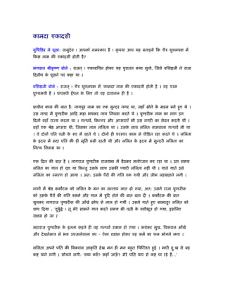 कामदा एकादशी
युिधि र ने पूछा: वासुदेव ! आपको नमःकार है ! कृ पया आप यह बताइये िक चैऽ शुक्लपक्ष में
िकस नाम की एकादशी होती है?
भगवान ौीकृ ंण बोले : राजन ् ! एकामिच होकर यह पुरातन कथा सुनो, िजसे विश जी ने राजा
िदलीप के पूछने पर कहा था ।
विश जी बोले : राजन ् ! चैऽ शुक्लपक्ष में ‘कामदा’ नाम की एकादशी होती है । वह परम
पुण्यमयी है । पापरुपी धन के िलए तो वह दावानल ही है ।
ूाचीन काल की बात है: नागपुर नाम का एक सुन्दर नगर था, जहाँ सोने के महल बने हुए थे ।
उस नगर में पुण्डरीक आिद महा भयंकर नाग िनवास करते थे । पुण्डरीक नाम का नाग उन
िदनों वहाँ रा य करता था । गन्धवर्, िकन्नर और अप्सराएँ भी उस नगरी का सेवन करती थीं ।
वहाँ एक ौे अप्सरा थी, िजसका नाम लिलता था । उसके साथ लिलत नामवाला गन्धवर् भी था
। वे दोनों पित प ी के रुप में रहते थे । दोनों ही परःपर काम से पीिड़त रहा करते थे । लिलता
के दय में सदा पित की ही मूितर् बसी रहती थी और लिलत के दय में सुन्दरी लिलता का
िनत्य िनवास था ।
एक िदन की बात है । नागराज पुण्डरीक राजसभा में बैठकर मनोंरंजन कर रहा था । उस समय
लिलत का गान हो रहा था िकन्तु उसके साथ उसकी प्यारी लिलता नहीं थी । गाते गाते उसे
लिलता का ःमरण हो आया । अत: उसके पैरों की गित रुक गयी और जीभ लड़खड़ाने लगी ।
नागों में ौे कक टक को लिलत के मन का सन्ताप ज्ञात हो गया, अत: उसने राजा पुण्डरीक
को उसके पैरों की गित रुकने और गान में ऽुिट होने की बात बता दी । कक टक की बात
सुनकर नागराज पुण्डरीक की आँखे बोध से लाल हो गयीं । उसने गाते हुए कामातुर लिलत को
शाप िदया : ‘दुबुर् े ! तू मेरे सामने गान करते समय भी प ी के वशीभूत हो गया, इसिलए
राक्षस हो जा ।’
महाराज पुण्डरीक के इतना कहते ही वह गन्धवर् राक्षस हो गया । भयंकर मुख, िवकराल आँखें
और देखनेमाऽ से भय उपजानेवाला रुप - ऐसा राक्षस होकर वह कमर् का फल भोगने लगा ।
लिलता अपने पित की िवकराल आकृ ित देख मन ही मन बहुत िचिन्तत हुई । भारी दु:ख से वह
क पाने लगी । सोचने लगी: ‘क्या करुँ ? कहाँ जाऊँ ? मेरे पित पाप से क पा रहे हैं…’
 