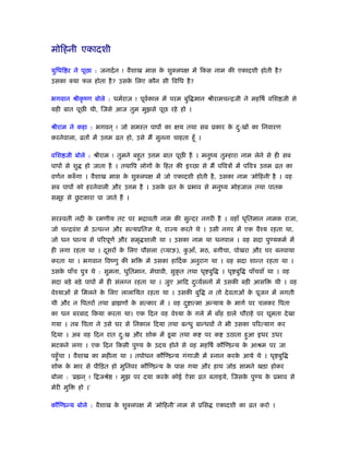 मोिहनी एकादशी
युिधि र ने पूछा : जनादर्न ! वैशाख मास के शुक्लपक्ष में िकस नाम की एकादशी होती है?
उसका क्या फल होता है? उसके िलए कौन सी िविध है?
भगवान ौीकृ ंण बोले : धमर्राज ! पूवर्काल में परम बुि मान ौीरामचन्िजी ने महिषर् विश जी से
यही बात पूछ थी, िजसे आज तुम मुझसे पूछ रहे हो ।
ौीराम ने कहा : भगवन ् ! जो समःत पापों का क्षय तथा सब ूकार के दु:खों का िनवारण
करनेवाला, ोतों में उ म ोत हो, उसे मैं सुनना चाहता हँू ।
विश जी बोले : ौीराम ! तुमने बहुत उ म बात पूछ है । मनुंय तुम्हारा नाम लेने से ही सब
पापों से शु हो जाता है । तथािप लोगों के िहत की इच्छा से मैं पिवऽों में पिवऽ उ म ोत का
वणर्न करुँ गा । वैशाख मास के शुक्लपक्ष में जो एकादशी होती है, उसका नाम ‘मोिहनी’ है । वह
सब पापों को हरनेवाली और उ म है । उसके ोत के ूभाव से मनुंय मोहजाल तथा पातक
समूह से छु टकारा पा जाते हैं ।
सरःवती नदी के रमणीय तट पर भिावती नाम की सुन्दर नगरी है । वहाँ धृितमान नामक राजा,
जो चन्िवंश में उत्पन्न और सत्यूितज्ञ थे, रा य करते थे । उसी नगर में एक वैँय रहता था,
जो धन धान्य से पिरपूणर् और समृ शाली था । उसका नाम था धनपाल । वह सदा पुण्यकमर् में
ही लगा रहता था । दूसरों के िलए पौसला (प्याऊ), कु आँ, मठ, बगीचा, पोखरा और घर बनवाया
करता था । भगवान िवंणु की भि में उसका हािदर्क अनुराग था । वह सदा शान्त रहता था ।
उसके पाँच पुऽ थे : सुमना, धुितमान, मेघावी, सुकृ त तथा धृ बुि । धृ बुि पाँचवाँ था । वह
सदा बड़े बड़े पापों में ही संलग्न रहता था । जुए आिद दुव्यर्सनों में उसकी बड़ी आसि थी । वह
वेँयाओं से िमलने के िलए लालाियत रहता था । उसकी बुि न तो देवताओं के पूजन में लगती
थी और न िपतरों तथा ॄा णों के सत्कार में । वह दु ात्मा अन्याय के मागर् पर चलकर िपता
का धन बरबाद िकया करता था। एक िदन वह वेँया के गले में बाँह डाले चौराहे पर घूमता देखा
गया । तब िपता ने उसे घर से िनकाल िदया तथा बन्धु बान्धवों ने भी उसका पिरत्याग कर
िदया । अब वह िदन रात दु:ख और शोक में डूबा तथा क पर क उठाता हुआ इधर उधर
भटकने लगा । एक िदन िकसी पुण्य के उदय होने से वह महिषर् कौिण्डन्य के आौम पर जा
पहँुचा । वैशाख का महीना था । तपोधन कौिण्डन्य गंगाजी में ःनान करके आये थे । धृ बुि
शोक के भार से पीिड़त हो मुिनवर कौिण्डन्य के पास गया और हाथ जोड़ सामने खड़ा होकर
बोला : ‘ॄ न ् ! ि जौे ! मुझ पर दया करके कोई ऐसा ोत बताइये, िजसके पुण्य के ूभाव से
मेरी मुि हो ।’
कौिण्डन्य बोले : वैशाख के शुक्लपक्ष में ‘मोिहनी’ नाम से ूिस एकादशी का ोत करो ।
 