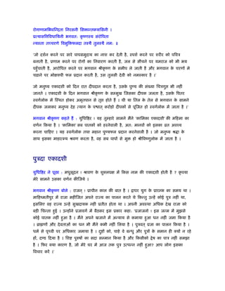 रोगाणामिभविन्दता िनरसनी िस ान्तकऽािसनी ।
ूत्यासि िवधाियनी भगवत: कृ ंणःय संरोिपता
न्यःता तच्चरणे िवमुि फलदा तःयै तुलःयै नम: ॥
‘जो दशर्न करने पर सारे पापसमुदाय का नाश कर देती है, ःपशर् करने पर शरीर को पिवऽ
बनाती है, ूणाम करने पर रोगों का िनवारण करती है, जल से सींचने पर यमराज को भी भय
पहँुचाती है, आरोिपत करने पर भगवान ौीकृ ंण के समीप ले जाती है और भगवान के चरणों मे
चढ़ाने पर मोक्षरुपी फल ूदान करती है, उस तुलसी देवी को नमःकार है ।’
जो मनुंय एकादशी को िदन रात दीपदान करता है, उसके पुण्य की सं या िचऽगु भी नहीं
जानते । एकादशी के िदन भगवान ौीकृ ंण के सम्मुख िजसका दीपक जलता है, उसके िपतर
ःवगर्लोक में िःथत होकर अमृतपान से तृ होते हैं । घी या ितल के तेल से भगवान के सामने
दीपक जलाकर मनुंय देह त्याग के प ात ् करोड़ो दीपकों से पूिजत हो ःवगर्लोक में जाता है ।’
भगवान ौीकृ ंण कहते हैं : युिधि र ! यह तुम्हारे सामने मैंने ‘कािमका एकादशी’ की मिहमा का
वणर्न िकया है । ‘कािमका’ सब पातकों को हरनेवाली है, अत: मानवों को इसका ोत अवँय
करना चािहए । यह ःवगर्लोक तथा महान पुण्यफल ूदान करनेवाली है । जो मनुंय ौ ा के
साथ इसका माहात्म्य ौवण करता है, वह सब पापों से मु हो ौीिवंणुलोक में जाता है ।
पुऽदा एकादशी
युिधि र ने पूछा : मधुसूदन ! ौावण के शुक्लपक्ष में िकस नाम की एकादशी होती है ? कृ पया
मेरे सामने उसका वणर्न कीिजये ।
भगवान ौीकृ ंण बोले : राजन ् ! ूाचीन काल की बात है । ापर युग के ूारम्भ का समय था ।
मािहंमतीपुर में राजा महीिजत अपने रा य का पालन करते थे िकन्तु उन्हें कोई पुऽ नहीं था,
इसिलए वह रा य उन्हें सुखदायक नहीं ूतीत होता था । अपनी अवःथा अिधक देख राजा को
बड़ी िचन्ता हुई । उन्होंने ूजावगर् में बैठकर इस ूकार कहा: ‘ूजाजनो ! इस जन्म में मुझसे
कोई पातक नहीं हुआ है । मैंने अपने खजाने में अन्याय से कमाया हुआ धन नहीं जमा िकया है
। ॄा णों और देवताओं का धन भी मैंने कभी नहीं िलया है । पुऽवत ् ूजा का पालन िकया है ।
धमर् से पृ वी पर अिधकार जमाया है । दु ों को, चाहे वे बन्धु और पुऽों के समान ही क्यों न रहे
हों, दण्ड िदया है । िश पुरुषों का सदा सम्मान िकया है और िकसीको ेष का पाऽ नहीं समझा
है । िफर क्या कारण है, जो मेरे घर में आज तक पुऽ उत्पन्न नहीं हुआ? आप लोग इसका
िवचार करें ।’
 