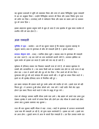 यह सुनकर ूजाजनों ने मुिन को नमःकार िकया और नगर में आकर िविधपूवर्क ‘पुऽदा एकादशी’
के ोत का अनु ान िकया । उन्होंने िविधपूवर्क जागरण भी िकया और उसका िनमर्ल पुण्य राजा
को अपर्ण कर िदया । तत्प ात ् रानी ने गभर्धारण िकया और ूसव का समय आने पर बलवान
पुऽ को जन्म िदया ।
इसका माहात्म्य सुनकर मनुंय पापों से मु हो जाता है तथा इहलोक में सुख पाकर परलोक में
ःवग य गित को ूा होता है ।
अजा एकादशी
युिधि र ने पूछा : जनादर्न ! अब मैं यह सुनना चाहता हँू िक भािपद (गुजरात महारा के
अनुसार ौावण) मास के कृ ंणपक्ष में कौन सी एकादशी होती है ? कृ पया बताइये ।
भगवान ौीकृ ंण बोले : राजन ् ! एकिच होकर सुनो । भािपद मास के कृ ंणपक्ष की एकादशी
का नाम ‘अजा’ है । वह सब पापों का नाश करनेवाली बतायी गयी है । भगवान ॑षीके श का
पूजन करके जो इसका ोत करता है उसके सारे पाप न हो जाते हैं ।
पूवर्काल में हिर न्ि नामक एक िव यात चबवत राजा हो गये हैं, जो समःत भूमण्डल के
ःवामी और सत्यूितज्ञ थे । एक समय िकसी कमर् का फलभोग ूा होने पर उन्हें रा य से ॅ
होना पड़ा । राजा ने अपनी प ी और पुऽ को बेच िदया । िफर अपने को भी बेच िदया ।
पुण्यात्मा होते हुए भी उन्हें चाण्डाल की दासता करनी पड़ी । वे मुद का कफन िलया करते थे ।
इतने पर भी नृपौे हिर न्ि सत्य से िवचिलत नहीं हुए ।
इस ूकार चाण्डाल की दासता करते हुए उनके अनेक वषर् व्यतीत हो गये । इससे राजा को बड़ी
िचन्ता हुई । वे अत्यन्त दु:खी होकर सोचने लगे: ‘क्या करुँ ? कहाँ जाऊँ ? कै से मेरा उ ार
होगा?’ इस ूकार िचन्ता करते करते वे शोक के समुि में डूब गये ।
राजा को शोकातुर जानकर महिषर् गौतम उनके पास आये । ौे ॄा ण को अपने पास आया हुआ
देखकर नृपौे ने उनके चरणों में ूणाम िकया और दोनों हाथ जोड़ गौतम के सामने खड़े होकर
अपना सारा दु:खमय समाचार कह सुनाया ।
राजा की बात सुनकर महिषर् गौतम ने कहा :‘राजन ् ! भादों के कृ ंणपक्ष में अत्यन्त कल्याणमयी
‘अजा’ नाम की एकादशी आ रही है, जो पुण्य ूदान करनेवाली है । इसका ोत करो । इससे पाप
का अन्त होगा । तुम्हारे भाग्य से आज के सातवें िदन एकादशी है । उस िदन उपवास करके रात
 