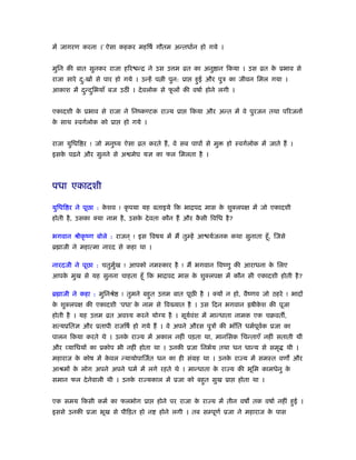 में जागरण करना ।’ ऐसा कहकर महिषर् गौतम अन्तधार्न हो गये ।
मुिन की बात सुनकर राजा हिर न्ि ने उस उ म ोत का अनु ान िकया । उस ोत के ूभाव से
राजा सारे दु:खों से पार हो गये । उन्हें प ी पुन: ूा हुई और पुऽ का जीवन िमल गया ।
आकाश में दुन्दुिभयाँ बज उठ ं । देवलोक से फू लों की वषार् होने लगी ।
एकादशी के ूभाव से राजा ने िनंकण्टक रा य ूा िकया और अन्त में वे पुरजन तथा पिरजनों
के साथ ःवगर्लोक को ूा हो गये ।
राजा युिधि र ! जो मनुंय ऐसा ोत करते हैं, वे सब पापों से मु हो ःवगर्लोक में जाते हैं ।
इसके पढ़ने और सुनने से अ मेघ यज्ञ का फल िमलता है ।
पधा एकादशी
युिधि र ने पूछा : के शव ! कृ पया यह बताइये िक भािपद मास के शुक्लपक्ष में जो एकादशी
होती है, उसका क्या नाम है, उसके देवता कौन हैं और कै सी िविध है?
भगवान ौीकृ ंण बोले : राजन ् ! इस िवषय में मैं तुम्हें आ यर्जनक कथा सुनाता हँू, िजसे
ॄ ाजी ने महात्मा नारद से कहा था ।
नारदजी ने पूछा : चतुमुर्ख ! आपको नमःकार है ! मैं भगवान िवंणु की आराधना के िलए
आपके मुख से यह सुनना चाहता हँू िक भािपद मास के शुक्लपक्ष में कौन सी एकादशी होती है?
ॄ ाजी ने कहा : मुिनौे ! तुमने बहुत उ म बात पूछ है । क्यों न हो, वैंणव जो ठहरे ! भादों
के शुक्लपक्ष की एकादशी ‘पधा’ के नाम से िव यात है । उस िदन भगवान ॑षीके श की पूजा
होती है । यह उ म ोत अवँय करने योग्य है । सूयर्वंश में मान्धाता नामक एक चबवत ,
सत्यूितज्ञ और ूतापी राजिषर् हो गये हैं । वे अपने औरस पुऽों की भाँित धमर्पूवर्क ूजा का
पालन िकया करते थे । उनके रा य में अकाल नहीं पड़ता था, मानिसक िचन्ताएँ नहीं सताती थीं
और व्यािधयों का ूकोप भी नहीं होता था । उनकी ूजा िनभर्य तथा धन धान्य से समृ थी ।
महाराज के कोष में के वल न्यायोपािजर्त धन का ही संमह था । उनके रा य में समःत वण और
आौमों के लोग अपने अपने धमर् में लगे रहते थे । मान्धाता के रा य की भूिम कामधेनु के
समान फल देनेवाली थी । उनके रा यकाल में ूजा को बहुत सुख ूा होता था ।
एक समय िकसी कमर् का फलभोग ूा होने पर राजा के रा य में तीन वष तक वषार् नहीं हुई ।
इससे उनकी ूजा भूख से पीिड़त हो न होने लगी । तब सम्पूणर् ूजा ने महाराज के पास
 