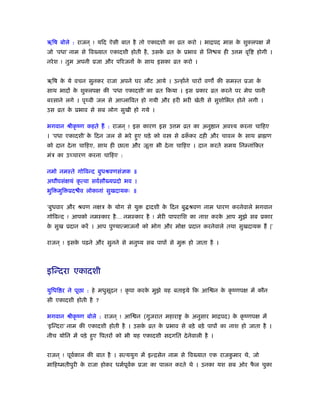 ॠिष बोले : राजन ् ! यिद ऐसी बात है तो एकादशी का ोत करो । भािपद मास के शुक्लपक्ष में
जो ‘पधा’ नाम से िव यात एकादशी होती है, उसके ोत के ूभाव से िन य ही उ म वृि होगी ।
नरेश ! तुम अपनी ूजा और पिरजनों के साथ इसका ोत करो ।
ॠिष के ये वचन सुनकर राजा अपने घर लौट आये । उन्होंने चारों वण की समःत ूजा के
साथ भादों के शुक्लपक्ष की ‘पधा एकादशी’ का ोत िकया । इस ूकार ोत करने पर मेघ पानी
बरसाने लगे । पृ वी जल से आप्लािवत हो गयी और हरी भरी खेती से सुशोिभत होने लगी ।
उस ोत के ूभाव से सब लोग सुखी हो गये ।
भगवान ौीकृ ंण कहते हैं : राजन ् ! इस कारण इस उ म ोत का अनु ान अवँय करना चािहए
। ‘पधा एकादशी’ के िदन जल से भरे हुए घड़े को व से ढकँ कर दही और चावल के साथ ॄा ण
को दान देना चािहए, साथ ही छाता और जूता भी देना चािहए । दान करते समय िनम्नांिकत
मंऽ का उच्चारण करना चािहए :
नमो नमःते गोिवन्द बुधौवणसंज्ञक ॥
अघौघसंक्षयं कृ त्वा सवर्सौ यूदो भव ।
भुि मुि ूद ैव लोकानां सुखदायकः ॥
‘बुधवार और ौवण नक्षऽ के योग से यु ादशी के िदन बु ौवण नाम धारण करनेवाले भगवान
गोिवन्द ! आपको नमःकार है… नमःकार है ! मेरी पापरािश का नाश करके आप मुझे सब ूकार
के सुख ूदान करें । आप पुण्यात्माजनों को भोग और मोक्ष ूदान करनेवाले तथा सुखदायक हैं |’
राजन ् ! इसके पढ़ने और सुनने से मनुंय सब पापों से मु हो जाता है ।
इिन्दरा एकादशी
युिधि र ने पूछा : हे मधुसूदन ! कृ पा करके मुझे यह बताइये िक आि न के कृ ंणपक्ष में कौन
सी एकादशी होती है ?
भगवान ौीकृ ंण बोले : राजन ् ! आि न (गुजरात महारा के अनुसार भािपद) के कृ ंणपक्ष में
‘इिन्दरा’ नाम की एकादशी होती है । उसके ोत के ूभाव से बड़े बड़े पापों का नाश हो जाता है ।
नीच योिन में पड़े हुए िपतरों को भी यह एकादशी सदगित देनेवाली है ।
राजन ् ! पूवर्काल की बात है । सत्ययुग में इन्िसेन नाम से िव यात एक राजकु मार थे, जो
मािहंमतीपुरी के राजा होकर धमर्पूवर्क ूजा का पालन करते थे । उनका यश सब ओर फै ल चुका
 
