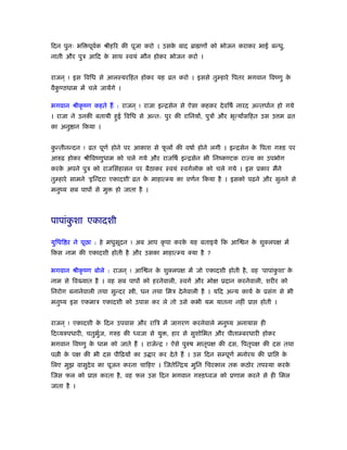 िदन पुनः भि पूवर्क ौीहिर की पूजा करो । उसके बाद ॄा णों को भोजन कराकर भाई बन्धु,
नाती और पुऽ आिद के साथ ःवयं मौन होकर भोजन करो ।
राजन ् ! इस िविध से आलःयरिहत होकर यह ोत करो । इससे तुम्हारे िपतर भगवान िवंणु के
वैकु ण्ठधाम में चले जायेंगे ।
भगवान ौीकृ ंण कहते हैं : राजन ् ! राजा इन्िसेन से ऐसा कहकर देविषर् नारद अन्तधार्न हो गये
। राजा ने उनकी बतायी हुई िविध से अन्त: पुर की रािनयों, पुऽों और भृत्योंसिहत उस उ म ोत
का अनु ान िकया ।
कु न्तीनन्दन ! ोत पूणर् होने पर आकाश से फू लों की वषार् होने लगी । इन्िसेन के िपता गरुड़ पर
आरुढ़ होकर ौीिवंणुधाम को चले गये और राजिषर् इन्िसेन भी िनंकण्टक रा य का उपभोग
करके अपने पुऽ को राजिसंहासन पर बैठाकर ःवयं ःवगर्लोक को चले गये । इस ूकार मैंने
तुम्हारे सामने ‘इिन्दरा एकादशी’ ोत के माहात्म्य का वणर्न िकया है । इसको पढ़ने और सुनने से
मनुंय सब पापों से मु हो जाता है ।
पापांकु शा एकादशी
युिधि र ने पूछा : हे मधुसूदन ! अब आप कृ पा करके यह बताइये िक आि न के शुक्लपक्ष में
िकस नाम की एकादशी होती है और उसका माहात्म्य क्या है ?
भगवान ौीकृ ंण बोले : राजन ् ! आि न के शुक्लपक्ष में जो एकादशी होती है, वह ‘पापांकु शा’ के
नाम से िव यात है । वह सब पापों को हरनेवाली, ःवगर् और मोक्ष ूदान करनेवाली, शरीर को
िनरोग बनानेवाली तथा सुन्दर ी, धन तथा िमऽ देनेवाली है । यिद अन्य कायर् के ूसंग से भी
मनुंय इस एकमाऽ एकादशी को उपास कर ले तो उसे कभी यम यातना नहीं ूा होती ।
राजन ् ! एकादशी के िदन उपवास और रािऽ में जागरण करनेवाले मनुंय अनायास ही
िदव्यरुपधारी, चतुभुर्ज, गरुड़ की ध्वजा से यु , हार से सुशोिभत और पीताम्बरधारी होकर
भगवान िवंणु के धाम को जाते हैं । राजेन्ि ! ऐसे पुरुष मातृपक्ष की दस, िपतृपक्ष की दस तथा
प ी के पक्ष की भी दस पीिढ़यों का उ ार कर देते हैं । उस िदन सम्पूणर् मनोरथ की ूाि के
िलए मुझ वासुदेव का पूजन करना चािहए । िजतेिन्िय मुिन िचरकाल तक कठोर तपःया करके
िजस फल को ूा करता है, वह फल उस िदन भगवान गरुड़ध्वज को ूणाम करने से ही िमल
जाता है ।
 
