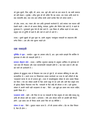 जो पुरुष सुवणर्, ितल, भूिम, गौ, अन्न, जल, जूते और छाते का दान करता है, वह कभी यमराज
को नहीं देखता । नृपौे ! दिरि पुरुष को भी चािहए िक वह ःनान, जप ध्यान आिद करने के
बाद यथाशि होम, यज्ञ तथा दान वगैरह करके अपने ूत्येक िदन को सफल बनाये ।
जो होम, ःनान, जप, ध्यान और यज्ञ आिद पुण्यकमर् करनेवाले हैं, उन्हें भयंकर यम यातना नहीं
देखनी पड़ती । लोक में जो मानव दीघार्यु, धनाढय, कु लीन और िनरोग देखे जाते हैं, वे पहले के
पुण्यात्मा हैं । पुण्यक ार् पुरुष ऐसे ही देखे जाते हैं । इस िवषय में अिधक कहने से क्या लाभ,
मनुंय पाप से दुगर्ित में पड़ते हैं और धमर् से ःवगर् में जाते हैं ।
राजन ् ! तुमने मुझसे जो कु छ पूछा था, उसके अनुसार ‘पापांकु शा एकादशी’ का माहात्म्य मैंने
वणर्न िकया । अब और क्या सुनना चाहते हो?
रमा एकादशी
युिधि र ने पूछा : जनादर्न ! मुझ पर आपका ःनेह है, अत: कृ पा करके बताइये िक काितर्क के
कृ ंणपक्ष में कौन सी एकादशी होती है ?
भगवान ौीकृ ंण बोले : राजन ् ! काितर्क (गुजरात महारा के अनुसार आि न) के कृ ंणपक्ष में
‘रमा’ नाम की िव यात और परम कल्याणमयी एकादशी होती है । यह परम उ म है और बड़े-
बड़े पापों को हरनेवाली है ।
पूवर्काल में मुचुकु न्द नाम से िव यात एक राजा हो चुके हैं, जो भगवान ौीिवंणु के भ और
सत्यूितज्ञ थे । अपने रा य पर िनंकण्टक शासन करनेवाले उन राजा के यहाँ निदयों में ौे
‘चन्िभागा’ कन्या के रुप में उत्पन्न हुई । राजा ने चन्िसेनकु मार शोभन के साथ उसका िववाह
कर िदया । एक बार शोभन दशमी के िदन अपने ससुर के घर आये और उसी िदन समूचे नगर
में पूवर्वत ् िढंढ़ोरा िपटवाया गया िक: ‘एकादशी के िदन कोई भी भोजन न करे ।’ इसे सुनकर
शोभन ने अपनी प्यारी प ी चन्िभागा से कहा : ‘िूये ! अब मुझे इस समय क्या करना चािहए,
इसकी िशक्षा दो ।’
चन्िभागा बोली : ूभो ! मेरे िपता के घर पर एकादशी के िदन मनुंय तो क्या कोई पालतू पशु
आिद भी भोजन नहीं कर सकते । ूाणनाथ ! यिद आप भोजन करेंगे तो आपकी बड़ी िनन्दा
होगी । इस ूकार मन में िवचार करके अपने िच को दृढ़ कीिजये ।
शोभन ने कहा : िूये ! तुम्हारा कहना सत्य है । मैं भी उपवास करुँ गा । दैव का जैसा िवधान
है, वैसा ही होगा ।
 