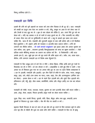 िवंणु उपिःथत होते हैं ।
एकादशी ोत िविध
दशमी की रािऽ को पूणर् ॄ चयर् का पालन करें तथा भोग िवलास से भी दूर रहें । ूात: एकादशी
को लकड़ी का दातुन तथा पेःट का उपयोग न करें; नींबू, जामुन या आम के प े लेकर चबा लें
और उँगली से कं ठ शु कर लें । वृक्ष से प ा तोड़ना भी विजर्त है, अत: ःवयं िगरे हुए प े का
सेवन करे । यिद यह सम्भव न हो तो पानी से बारह कु ल्ले कर लें । िफर ःनानािद कर मंिदर
में जाकर गीता पाठ करें या पुरोिहतािद से ौवण करें । ूभु के सामने इस ूकार ूण करना
चािहए िक: ‘आज मैं चोर, पाखण्डी और दुराचारी मनुंय से बात नहीं करुँ गा और न ही िकसीका
िदल दुखाऊँ गा । गौ, ॄा ण आिद को फलाहार व अन्नािद देकर ूसन्न करुँ गा । रािऽ को
जागरण कर कीतर्न करुँ गा , ‘ॐ नमो भगवते वासुदेवाय’ इस ादश अक्षर मंऽ अथवा गुरुमंऽ का
जाप करुँ गा, राम, कृ ंण , नारायण इत्यािद िवंणुसहॐनाम को कण्ठ का भूषण बनाऊँ गा ।’ - ऐसी
ूितज्ञा करके ौीिवंणु भगवान का ःमरण कर ूाथर्ना करें िक : ‘हे िऽलोकपित ! मेरी लाज
आपके हाथ है, अत: मुझे इस ूण को पूरा करने की शि ूदान करें ।’ मौन, जप, शा पठन ,
कीतर्न, रािऽ जागरण एकादशी ोत में िवशेष लाभ पँहुचाते हैं।
एकादशी के िदन अशु िव्य से बने पेय न पीयें । कोल्ड िसंक्स, एिसड आिद डाले हुए फलों के
िड बाबंद रस को न पीयें । दो बार भोजन न करें । आइसबीम व तली हुई चीजें न खायें । फल
अथवा घर में िनकाला हुआ फल का रस अथवा थोड़े दूध या जल पर रहना िवशेष लाभदायक है
। ोत के (दशमी, एकादशी और ादशी) -इन तीन िदनों में काँसे के बतर्न, मांस, प्याज, लहसुन,
मसूर, उड़द, चने, कोदो (एक ूकार का धान), शाक, शहद, तेल और अत्यम्बुपान (अिधक जल
का सेवन) - इनका सेवन न करें । ोत के पहले िदन (दशमी को) और दूसरे िदन ( ादशी को)
हिवंयान्न (जौ, गेहँू, मूँग, सेंधा नमक, कालीिमचर्, शकर् रा और गोघृत आिद) का एक बार भोजन
करें।
फलाहारी को गोभी, गाजर, शलजम, पालक, कु लफा का साग इत्यािद सेवन नहीं करना चािहए ।
आम, अंगूर, के ला, बादाम, िपःता इत्यािद अमृत फलों का सेवन करना चािहए ।
जुआ, िनिा, पान, परायी िनन्दा, चुगली, चोरी, िहंसा, मैथुन, बोध तथा झूठ, कपटािद अन्य
कु कम से िनतान्त दूर रहना चािहए । बैल की पीठ पर सवारी न करें ।
भूलवश िकसी िनन्दक से बात हो जाय तो इस दोष को दूर करने के िलए भगवान सूयर् के दशर्न
तथा धूप दीप से ौीहिर की पूजा कर क्षमा माँग लेनी चािहए । एकादशी के िदन घर में झाडू
 