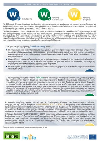 ΕΛΛΗΝΙΚΟ ΚΕΝΤΡΟ ΑΣΦΑΛΟΥΣ ΔΙΑΔΙΚΤΥΟΥ




                                                                        Γραμμή                          Γραμμή
                             Ενημέρωση                                  Καταγγελιών                     Βοηθείας

To Ελληνικό Κέντρο Ασφαλούς Διαδικτύου υλοποιείται υπό την αιγίδα και με τη συγχρηματοδότηση της
Ευρωπαϊκής Επιτροπής στο πλαίσιο του προγράμματος Safer Internet1 και αποτελείται από τις τρεις δράσεις
Saferinternet.gr, Safeline.gr και ΥποΣΤΗΡΙΖΩ 800 11 800 15.
Το Ελληνικό Κέντρο είναι ο Εθνικός Εκπρόσωπος του Πανευρωπαϊκού Δικτύου Εθνικών Κέντρων Ενημέρωσης
και Επαγρύπνησης Insafe καθώς και του Παγκόσμιου Οργανισμού Inhope για καταγγελίες παράνομου
περιεχομένου στο Διαδίκτυο. Συνεργάζεται με εκπροσώπους του κράτους, της βιομηχανίας των νέων
τεχνολογιών καθώς και με Μη Κυβερνητικές Οργανώσεις στην Ελλάδα και το εξωτερικό με πρωταρχικό σκοπό
την εξασφάλιση ενός ασφαλέστερου διαδικτυακού περιβάλλοντος.


   Οι κύριοι στόχοι της δράσης Saferinternet.gr είναι:
       Η ενημέρωση και ευαισθητοποίηση των γονέων για τους τρόπους με τους οποίους μπορούν να
       προστατευθούν αλλά και να προστατεύσουν αποτελεσματικά τα παιδιά τους από τους κινδύνους που
       εγκυμονούν από τη μη ορθή χρήση των διαδραστικών τεχνολογιών, όπως είναι το Διαδίκτυο ή το
       κινητό τηλέφωνο.
       Η εκπαίδευση των εκπαιδευτικών για την ασφαλή χρήση του Διαδικτύου και του κινητού τηλεφώνου,
       ενημερώνοντας τόσο για τα πολλαπλά οφέλη όσο και για τους πιθανούς κινδύνους, με στόχο τη
       δημιουργία πολλαπλασιαστικής δράσης μέσα στην τάξη.
       Η υποστήριξη, γονέων, εκπαιδευτικών, αλλά και ανήλικων χρηστών με κατάλληλο ενημερωτικό online
       και έντυπο υλικό.



    Ο πρωταρχικός ρόλος της δράσης SafeLine είναι να παρέχει ένα σημείο επικοινωνίας για τους χρήστες
    που επιθυμούν την ποινική δίωξη και την αφαίρεση από το Διαδίκτυο παράνομου περιεχομένου. Ετσι,
    η SafeLine δέχεται καταγγελίες για περιεχόμενο που συναντάτε στο Διαδίκτυο και το οποίο θεωρείτε
    παράνομο. Τα μέλη της SafeLine θα εξετάσουν την καταγγελία σας και θα κάνουν τις σωστές ενέργειες για
    την αναφορά της καταγγελίας στις αρχές για περαιτέρω επεξεργασία. Ο χρήστης που κατέθεσε μια
    καταγγελία θα μπορεί να πληροφορηθεί για το αποτέλεσμά της, μόλις αυτό είναι επιτρεπτό. Αν κάποιος
    χρήστης το επιθυμεί μπορεί να κρατήσει την ανωνυμία του. Τα στοιχεία των χρηστών που καταθέτουν
    καταγγελίες είναι άκρως εμπιστευτικά.



  Η Μονάδα Εφηβικής Υγείας (Μ.Ε.Υ.) της Β΄ Παιδιατρικής Κλινικής του Πανεπιστημίου Αθηνών, 
  διαχειρίζεται τη Γραμμή Βοηθείας ΥποΣΤΗΡΙΖΩ 800 11 800 15. Η Γραμμή αυτή απευθύνεται σε
  εφήβους και τις οικογένειές τους, παρέχοντας υποστήριξη και συμβουλές για θέματα που σχετίζονται με
  τη χρήση του Διαδικτύου, του κινητού τηλεφώνου και των ηλεκτρονικών παιχνιδιών σε συνάρτηση με την
  υγεία και την ευημερία του παιδιού (παρενόχληση, εξάρτηση, επιβλαβές περιεχόμενο, παιδοφιλία, κ.α.).
  Η Γραμμή Βοηθείας ΥποΣΤΗΡΙΖΩ 80011 80015 είναι χωρίς χρέωση για αστικές και υπεραστικές κλήσεις.
  Στελεχώνεται από εξειδικευμένους παιδοψυχολόγους σε θέματα χρήσης – κατάχρησης Διαδικτύου για τα
  παιδιά και τους εφήβους. Λειτουργεί στη Μονάδα Εφηβικής Υγείας (Μ.Ε.Υ.), στο Παράρτημα του
  Νοσοκομείου Παίδων «Π. & Α. Κυριακού», Μεσογείων 24, Γουδή, από Δευτέρα έως Παρασκευή,
  και ώρες 09:00 - 15:00.
1 http://ec.europa.eu/information_society/activities/sip/index_en.htm




                                                                                       Με τη συγχρηματοδότηση
                                                                                      της Ευρωπαϊκής Επιτροπής
 